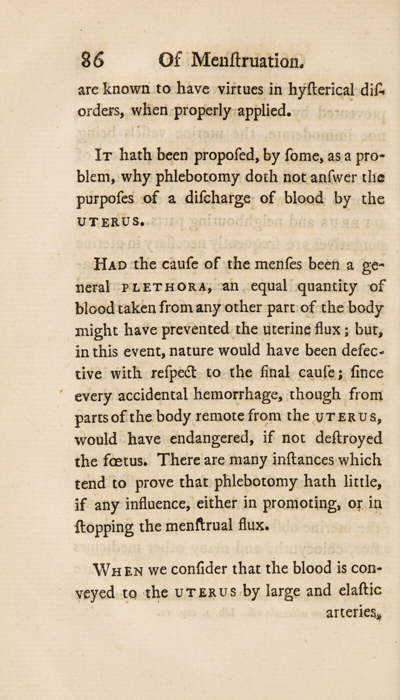 arc known to have virtues in hyfterical difi, orders, when properly applied. ♦ It hath been propofed, by fome, as a pro¬ blem, why phlebotomy doth not anfwer the purpofes of a difcharge of blood by the UTERUS. Had the caufe of the menfes been a ge¬ neral plethora, an equal quantity of blood taken from any other part of the body might have prevented the uterine flux; but, in this event, nature would have been defec¬ tive with refpeft to the final caule; fince every accidental hemorrhage, though from partsof the body remote from the uterus, would have endangered, if not deftroyed the foetus. There are many inftances which tend to prove that phlebotomy hath little, if any influence, either in promoting, or in flopping the menftrual flux. When we confider that the blood is con¬ veyed to the uterus by large and elaftic arteries*