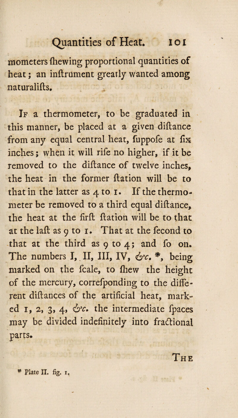 mometers (hewing proportional quantities of heat; an inftrument greatly wanted among naturalifts. If a thermometer, to be graduated in this manner, be placed at a given diftance from any equal central heat, fuppofe at fix inches; when it will rife no higher, if it be removed to the diftance of twelve inches, the heat in the former ftation will be to that in the latter as 4 to i. If the thermo¬ meter be removed to a third equal diftance, the heat at the firft ftation will be to that at the laft as 9 to r. That at the fecond to that at the third as 9 to 4; and fo on. The numbers I, II, III, IV, &c. *, being marked on the fcale, to (hew the height of the mercury, correfponding to the diffe¬ rent diftances of the artificial heat, mark¬ ed 1, 2, 3, 4, <&c. the intermediate fpaces may be divided indefinitely into fractional parts. The