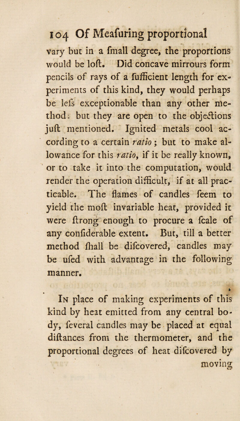 vary but in a fmall degree, the proportions would be loft. Did concave mirrours form pencils of rays of a fufficient length for ex¬ periments of this kind, they would perhaps be lefs exceptionable than any other me¬ thod; but they are open to the objections juft mentioned. Ignited metals cool ac¬ cording to a certain ratio; but to make al¬ lowance for this ratio, if it be really known, or to take it into the computation, would render the operation difficult, if at all prac¬ ticable. The flames of candles feem to yield the mo ft invariable heat, provided it were ftrong enough to procure a fcale of any confiderable extent. But, till a better method jfhall be difcovered, candles may be ufed with advantage in the following manner. - - * In place of making experiments of this kind by heat emitted from any central bo- dy, feveral candles may be placed at equal diftances from the thermometer, and the proportional degrees of heat difcovered by m ‘ • moving