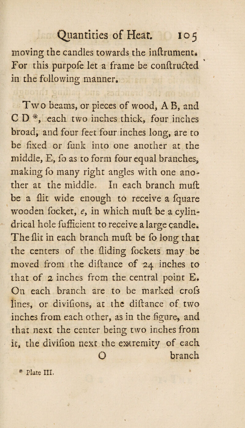 moving the candles towards the inftrumenu For this purpofe let a frame be conftruded in the following manner. Two beams, or pieces of wood, A B, and CD* each two inches thick, four inches broad, and four feet four inches long, are to be fixed or funk into one another at the middle, E, fo as to form four equal branches* making fo many right angles with one ano¬ ther at the middle, In each branch muft be a flit wide enough to receive a fqnare wooden focket, e9 in which mud be a cylin¬ drical hole fufficient to receive a large candle. The flit in each branch muft be fo long- that o the centers of the Aiding fockets may be moved from the diftance of 124 inches to that of 2 inches from the central point E# On each branch are to be marked croft lines, or divifions, at the diftance of two inches from each other, as in the figure, and that next the center being two inches from it, the divifion next the extremity of each O branch * Plate III.