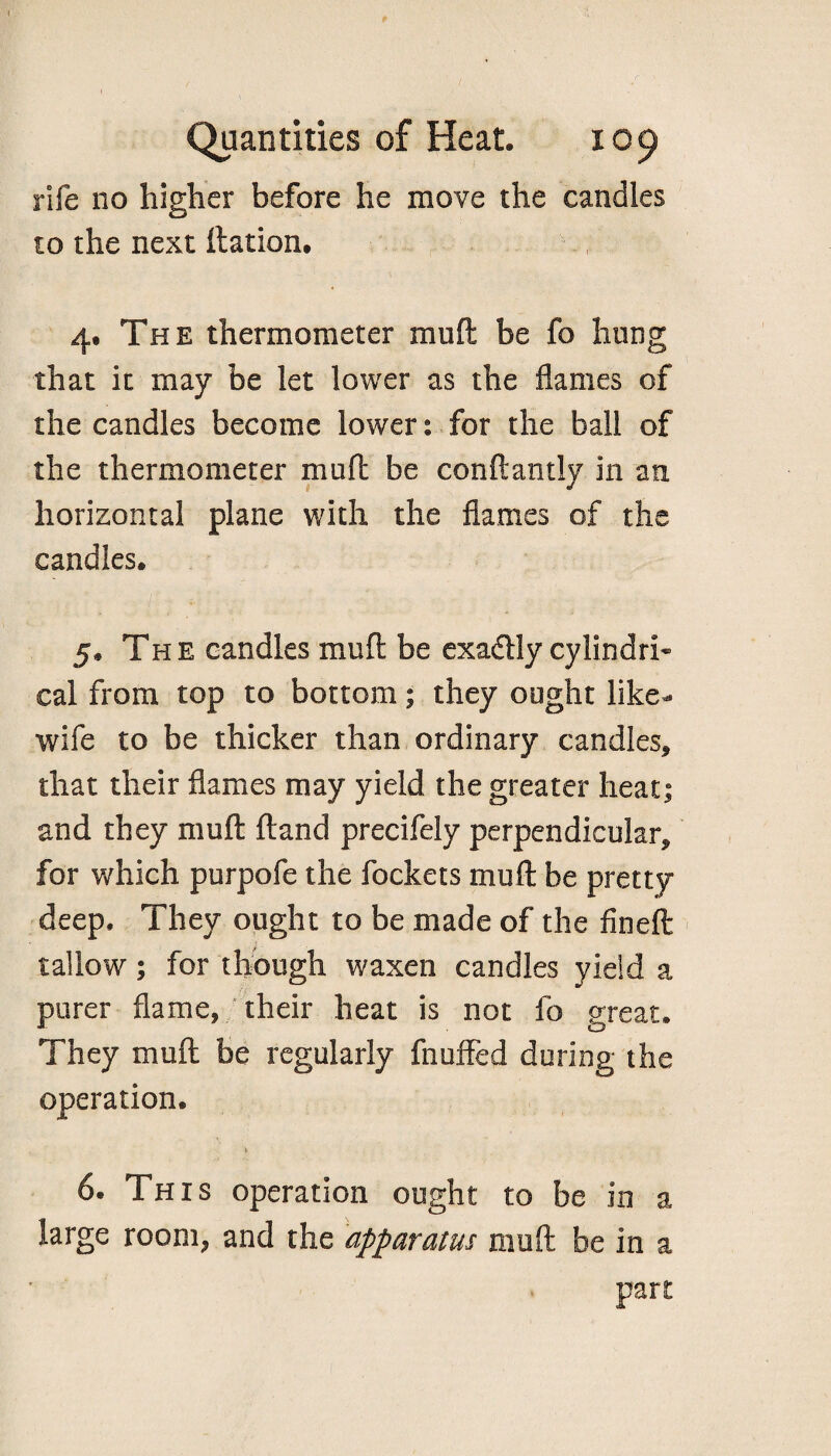 rife no higher before he move the candles to the next ftation. 4. The thermometer mu ft be fo hung that it may be let lower as the flames of the candles become lower: for the ball of the thermometer mu ft be conftantly in an horizontal plane with the flames of the candles. 5* The candles muft be exactly cylindri¬ cal from top to bottom; they ought like- wife to be thicker than ordinary candles, that their flames may yield the greater heat j and they muft ftand precifely perpendicular, for which purpofe the fockets muft be pretty- deep, They ought to be made of the fineft tallow; for though waxen candles yield a purer flame, their heat is not fo great. They muft be regularly fnuffed during the operation. 6. This operation ought to be in a large room, and the apparatus muft be in a part