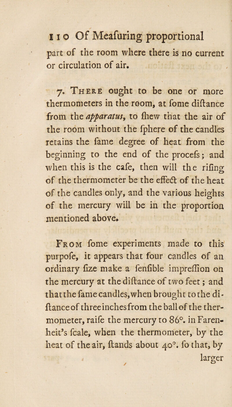 part of the room where there is no current or circulation of air, 7. There ought to be one or more thermometers in the room, at fome diflance from the apparatus, to jfhew that the air of the room without the fphere of the candles retains the fame degree of heat from the beginning to the end of the procefs; and when this is the cafe, then will the rifing of the thermometer be the effedt of the heat of the candies only, and the various heights of the mercury will be in the proportion mentioned above® From fome experiments made to this purpofe, it appears that four candles of an ordinary fize make a fenfibie impreffion on the mercury at the diftance of two feet; and thatthe fame candles, when brought to the di¬ flance of threeinchesfrom the ball of the ther¬ mometer, raife the mercury to 86°. in Faren- hek5s fcale, when the thermometer, by the heat of the air, {lands about 40°. fo that, by larger /