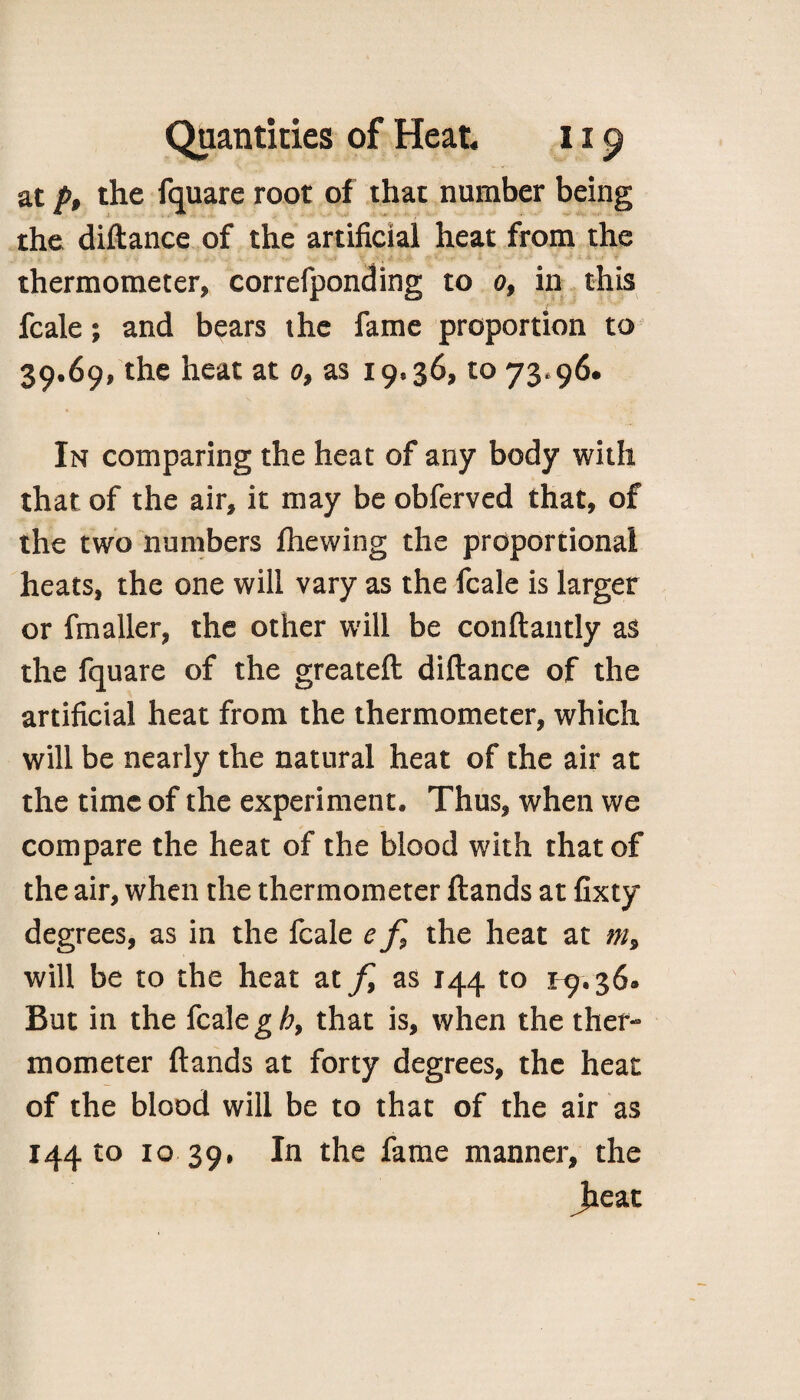 at p, the fquare root of that number being the diftance of the artificial heat from the thermometer, correfponding to 0, in this fcale; and bears the fame proportion to 39.69, the heat at 0, as 19*36, to 73*96. In comparing the heat of any body with that of the air, it may be obferved that, of the two numbers fhewing the proportional heats, the one will vary as the fcale is larger or fmaller, the other will be conftantly as the fquare of the greateft diftance of the artificial heat from the thermometer, which will be nearly the natural heat of the air at the time of the experiment. Thus, when we compare the heat of the blood with that of the air, when the thermometer ftands at fixty degrees, as in the fcale e f9 the heat at m9 will be to the heat at f as 144 to 1-9.36. But in the fcale gh9 that is, when the ther¬ mometer ftands at forty degrees, the heat of the blood will be to that of the air as 144 to 10 39, In the fame manner, the Jieat