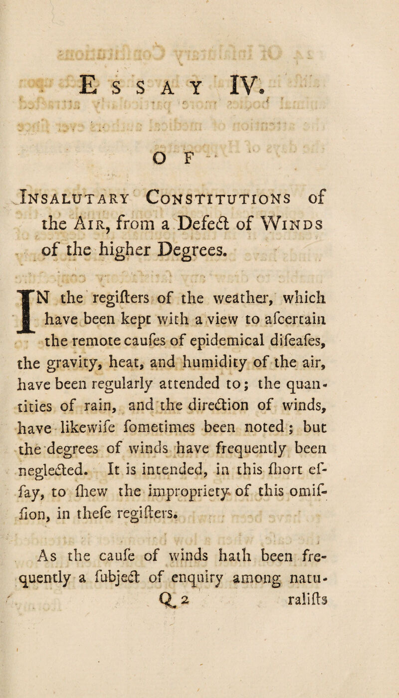 < ; i * • ' •« - * t ‘ * n * O F • i v-, Insalutary Constitutions of the Air, from a Defeat of Winds of the higher Degrees. . ' - * , : V - ■ - i ... • . . f. , , . . IN the regifters of the weather, which have been kept with a view to afcertain the remote caufes of epidemical difeafes, the gravity, heat, and humidity of the air, have been regularly attended to; the quan¬ tities of rain, and the direction of winds, have likewife fometimes been noted; but the degrees of winds have frequently been neglected. It is intended, in this fliort ef- fay, to fliew the impropriety of this omif- fion, in thefe regifters. e r t j * i V > . * J As the caufe of winds hath been fre¬ quently a fubjedt of enquiry among natu- % ralifts