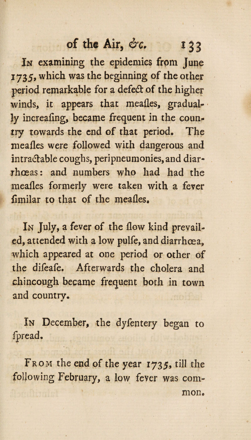In examining the epidemics from June 1735, which was the beginning of the other period remarkable for a defed of the higher winds, it appears that mealies, gradual- • ly increaling, became frequent in the coun¬ try towards the end of that period. The mealies were followed with dangerous and intractable coughs, peripneumonies, and diar¬ rhoeas: and numbers who had had the mealies formerly were taken with a fever fimilar to that of the mealies. In July, a fever of the flow kind prevail¬ ed, attended with a low pulfe, and diarrhoea, which appeared at one period or other of the difeafe. Afterwards the cholera and chincough became frequent both in town and country. & In December, the dylejitery began to fpread. From the end of the year 1735, till the following February, a low fever was com¬ mon 0