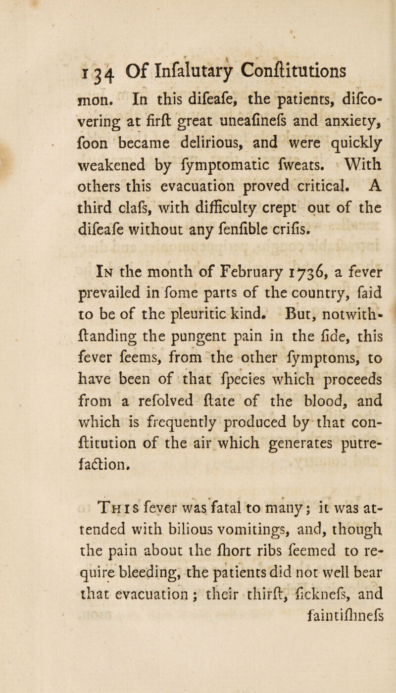 \ i 3 4 Of Infalutary Conftitutions nion* In this difeafe, the patients, difco- vering at firfl: great uneafinefs and anxiety, foon became delirious, and were quickly weakened by fymptomatic fweats. With others this evacuation proved critical. A third clafs, with difficulty crept out of the difeafe without any fenfible crifis. In the month of February 1736, a fever prevailed in Tome parts of the country, faid to be of the pleuritic kind* But, notwith¬ standing the pungent pain in the fide, this fever feems, from the other fymptoms, to ’ have been of that fpecies which proceeds from a refolved flate of the blood, and which is frequently produced by that con- ftitution of the air which generates putre¬ faction. * - * This fever was fatal to many 5 it was at¬ tended with bilious vomitings, and, though the pain about the fhort ribs feemed to re¬ quire bleeding, the patients did not well bear that evacuation; their thirft, ficknefs, and faintifhnefs