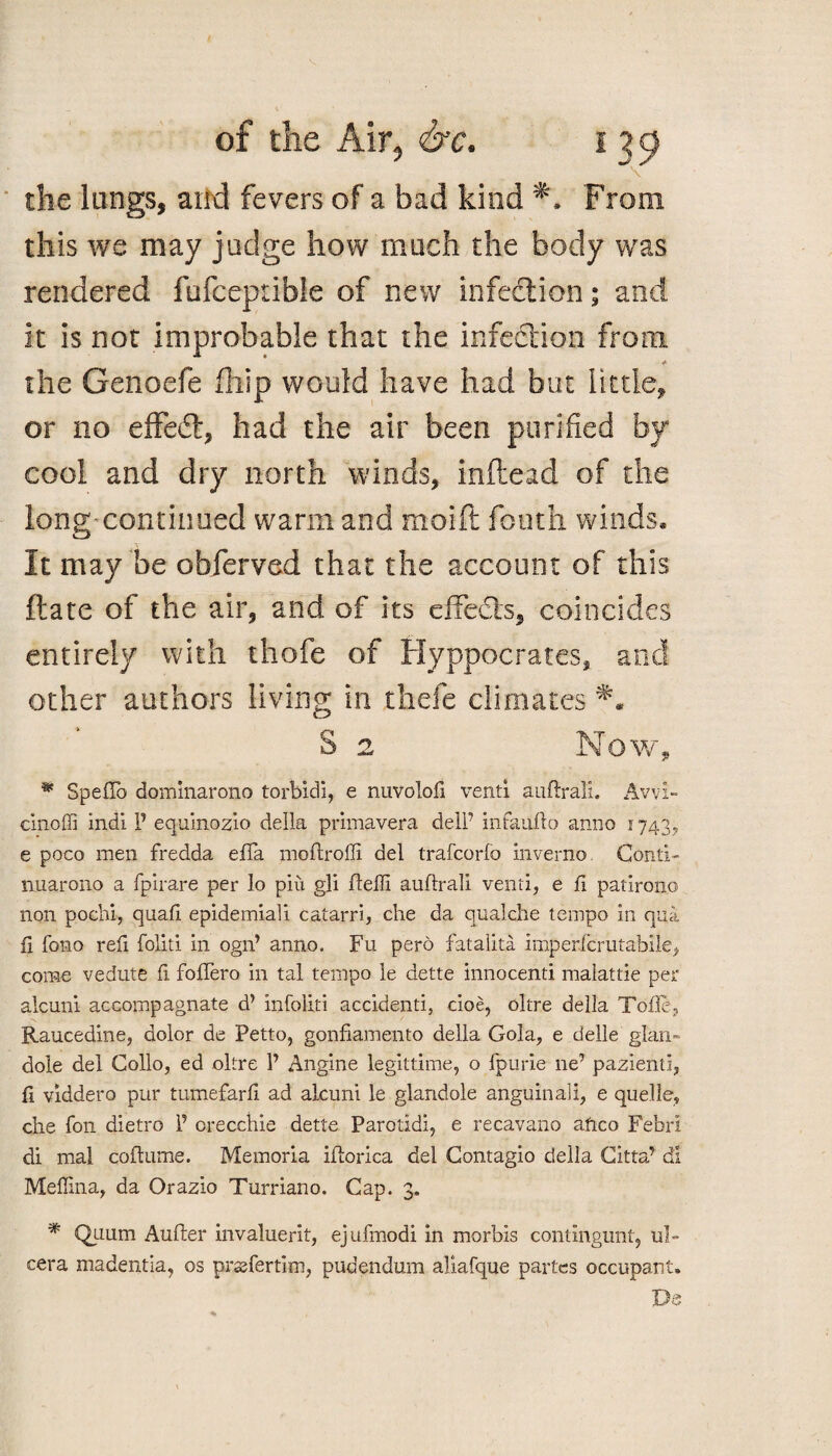 \ the lungs, and fevers of a bad kind From this we may judge how much the body was rendered fufceprible of new infection; and it is not improbable that the infection from * the Genoefe fhip would have had but little, or no effedt, had the air been purified by cool and dry north winds, inftead of the long-continued warm and moift fouth winds. It may be obferved that the account of this ftate of the air, and of its effects, coincides entirely with thofe of Hyppocrates, and other authors living in thefe climates S 2 Now, * SpefTo dominarono torbidi, e nuvolofi venti auftrali. Avvi- cinoffi indi P equinozio della primavera dell’ infauflo anno 1743, e poco men fredda effa moftroffi del trafcorfo inverno Conti- nuarono a fpirare per lo piu gli ftelli auflrali venti, e fi patirono non pochi, quail epidemiali catarri, die da qualdie tempo in qua fi fono refi foliti in ogn’ anno. Fu pero fatalita imperfcrutabile, come vedute fi fofTero in tal tempo le dette innocenti malattie per alcuni accompagnate d’ infoliti accidenti, doe, oltre della Tofle, Raucedine, dolor de Petto, gonfiamento della Gola, e delle glan- dole del Collo, ed oltre P Angine legittime, o fpurie ne’ pazienti, fi viddero pur tumefarfi ad alcuni le glandole anguinali, e quelle, die foil dietro P orecchie dette Parotidi, e recavano afico Febri di mal coftume. Memoria iflorica del Contagio della Citta’ dl Mefllna, da Orazio Turriano. Cap. 3. * Quum Aufter invaluerit, ejufmodi in morbis contingunt, ul- cera madentia, os prssfertim, pudendum aliafque partes occupant. De