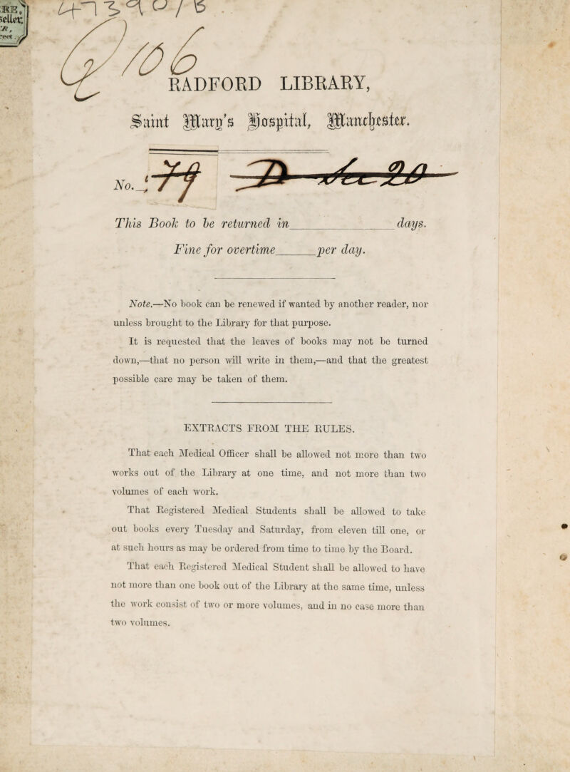 RADFORD LIBRARY, Sitiret |iitrir’s fLsptitl, HXimrljiste. No.Sl^f JZ) aXa^SL^ This Book to be returnecl in___days. Fine for overtime_per day. Note.—No book can be renewed if wanted by anotlier reader, nor unless brouglit to tbe Library for tbat purpose. It is requested tbat the leaves of books may not be turned down,—tbat no person will write in tliem,—and tbat tbe greatest possible care may be taken of them. EXTRACTS FROM THE RULE3. Tbat eacb Medical Officer sball be allowed not more tban two works out of tbe Library at one time, and not more tban two volumes of eacb work. That Registered Medical Students sball be allowed to take out books every Tuesday and Saturday, from eleyen till one, or at sucb bours as may be ordered from time to time by tbe Board. Tbat eacb Registered Medical Student sball be allowed to liave not more tban one book out of tbe Library at tbe same time, unless tbe work consist of two or more volumes, and in no case more tban two volumes.