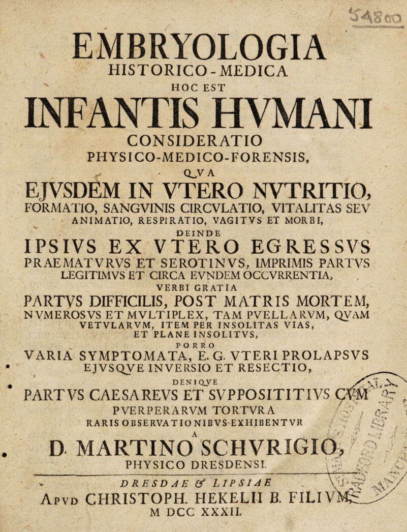 r- EMBRYOLOGIA HISTORICO-MEDICA HOC EST INFANTIS HVMANI y CONSIDERATIO PHYSICO-MEDICO-FORENSIS, QJV A EJVSDEM IN VTERO NVTRITIO, FORMATIO, SANGVINIS CIRCVLATIO, VITALITAS SEV ANIMATIO, RESPIRATIO, VAGITVS ET MORBI, DEINDE IPSIVS EX VTERO EGRESSVS 'r' PRAEMATVRVS ET SEROT1NVS, IMPRIMIS PARTVS LEGITIMVS ET CIRCA EVNDEM OCCVRRENTIA, VERBI GRATIA PARTVS DIFFICILIS, POST MATRIS MORTEM, N VMEROSVS ET MVLTIPLEX, TAM PVELLARVM, QVAM VETVLARVM, ITEM PER INSOLITAS VIAS, ET PLANE INSOLITVS, VARIA SYMPTOMATA,RE.°G. VTERI PROLAPSVS EJVSQVE INVERSIO ET RESECTIO, DENIQVE PARTVS CAESAREVS ET SVPPOSITITIVS CVM PVERPERARVM TORTVRA RARIS OBSERVATIONIBVS EXHIBENTVR D MARTINO SCHVRIGIO, PHYSICO DRESDENSI. U?;} V,.' v DRESDAE & LIPSIAE Apvd CHRISTOPH. HEKELII B. FILIVI M DCC XXXII. n .j' Kr* -W/ / >