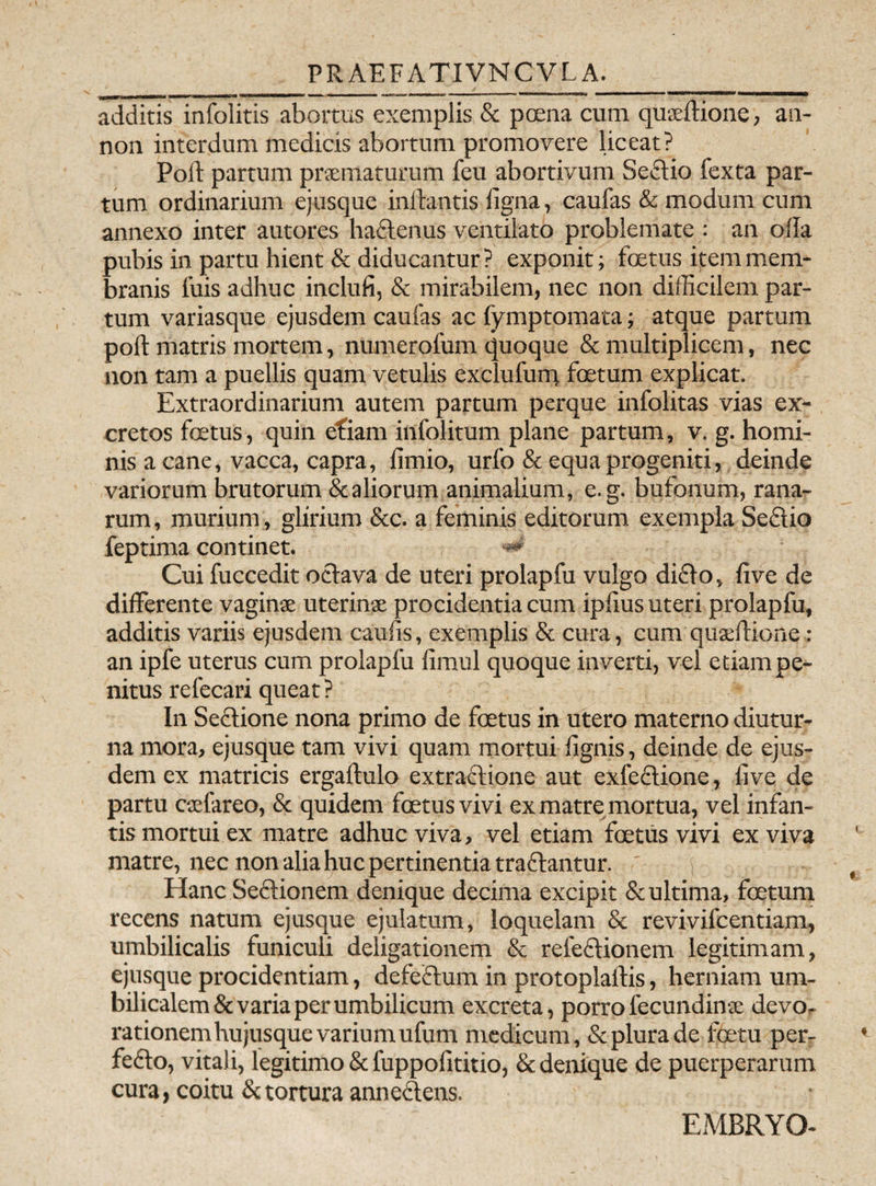 PRAEFATIVNCVLA. additis infolitis abortus exemplis & poena cum quseftione, an- non interdum medicis abortum promovere liceat? Poli: partum praematurum feu abortivum Sectio fexta par¬ tum ordinarium ejusque initantis ligna, caufas & modum cum annexo inter autores hactenus ventilato problemate : an olla pubis in partu hient & diducantur? exponit; foetus item mem¬ branis luis adhuc inclufi, & mirabilem, nec non difficilem par¬ tum variasque ejusdem caufas ac fymptomata; atque partum poft matris mortem, numerofum quoque & multiplicem, nec non tam a puellis quam vetulis exclufunt foetum explicat. Extraordinarium autem partum perque infolitas vias ex¬ cretos foetus, quin efiam infolitum plane partum, v. g. homi¬ nis a cane, vacca, capra, limio, urfo & equa progeniti, deinde variorum brutorum & aliorum animalium, e.g. bufonum, rana¬ rum , murium, glirium &c. a feminis editorum exempla Sedio feptima continet. ■** Cui fuccedit oclava de uteri prolapfu vulgo dicio, live de differente vaginae uterinae procidentia cum iplius uteri prolapfu, additis variis ejusdem caulis, exemplis & cura, cum quaeflione: an ipfe uterus cum prolapfu limul quoque inverti, vel etiam pe¬ nitus refecari queat ? In Sectione nona primo de foetus in utero materno diutur¬ na mora, ejusque tam vivi quam mortui lignis, deinde de ejus¬ dem ex matricis ergaftulo extractione aut exfedione, live de partu caefareo, & quidem foetus vivi ex matre mortua, vel infan¬ tis mortui ex matre adhuc viva, vel etiam foetus vivi ex viva matre, nec non alia huc pertinentia traflantur. j Hanc Sectionem denique decima excipit & ultima, foetum recens natum ejusque ejulatum, loquelam & revivifcentiam, umbilicalis funiculi deligationem & refectionem legitimam, ejusque procidentiam, defectum in protoplaftis, herniam um¬ bilicalem & varia per umbilicum excreta, porrolecundinae devo¬ rationem hujusque varium ufum medicum, & plura de foetu per- feflo, vitali, legitimo & fuppolititio, & denique de puerperarum cura, coitu & tortura annedens. EMBRYO-