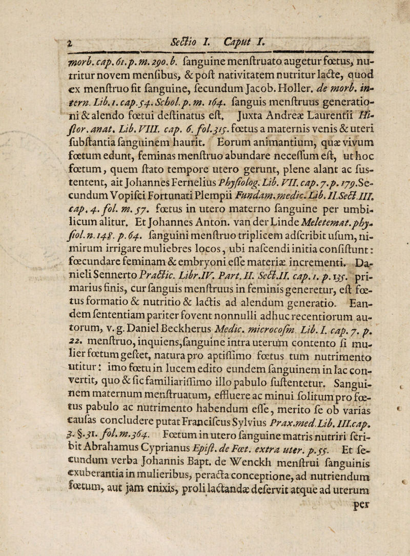 m jnorb. cap. 6i.p. m. 290. b. fanguine menftruato augetur foetus, nu¬ tritur novem menfibus, &pofl nativitatem nutritur lacte, quod ex menftruo fit fanguine, fecundum Jacob.Holler. de morb. in- tern. Lib. /. cap. 44. SchoLp. m. . fanguis menftruus generatio¬ ni & alendo fcetui deflinatus eft, Juxta Andreae Laurentii Hi- flor.anat. Lib. VIII. cap. £ fol.jij. foetus a maternis venis & uteri fubflantia fanguinem haurit. Eorum animantium, quae vivum foetum edunt, feminas menftruo abundare necefliimeft, ut hoc foetum, quem flato tempore utero gerunt, plene alant ac fus- tentent, ait Johannes Fernelius Phyfiolog. Lib. VII. cap. y.p. 179.Se¬ cundum Vopifci Fortunati Plempii Funda?n. medie. Lib. II.SeB.IIL cap.4.fol. m.57. foetus in utero materno fanguine per umbi¬ licum alitur. Et Johannes Anton. van der Linde Meletemat.phy* fiol. n. 14g. p. 64. fanguini menftruo triplicem adferibit ufum, ni¬ mirum irrigare muliebres locos, ubi nafcendiinitiaconfiftunt: foecundare feminam & embryoni e fle materiae incrementi. Da- nieliSennertoPr^S/V. Libr.IV. Part.II. SeB.II. cap. 1. p.tjp. pri¬ marius finis, cur fanguis menftruus in feminis generetur, efl foe¬ tus formatio & nutritio & ladtis ad alendum generatio. Ean¬ dem fententiam pariter fovent nonnulli adhuc recentiorum au- torum, v. g. DanielBeckherus Medie, microcofm. Lib.I. cap. 7. p. 22. menftruo, inquiens,fanguine intra uterum contento fi mu¬ lier foetum gefcet, natura pro aptiffimo foetus tum nutrimenta utitur: imo foetu in lucem edito eundem fanguinem in lac con¬ vertit, quo & fic familiariffimo illo pabulo fuflentetur. Sangui¬ nem maternum menftruatum, effluere ac minui folitum pro foe¬ tus pabulo ac nutrimento habendum effe, merito fe ob varias caufas concludere putat Francifcus Sylvius Prax.med.Lib. lll.cap. B* §■ S1* fit* tn.364. Foetum in utero fanguine matris nutriri feri- bit Abrahamus Cyprianus Epift. de Fcet. extra uter, p.fp Et fe¬ cundum verba Johannis Bapt. de Wenckh menflrui (anguinis cxiiDerantia in mulieribus, peracta conceptione, ad nutriendum foetum, aut jam enixis, proli lactandae defervit atque ad uterum per