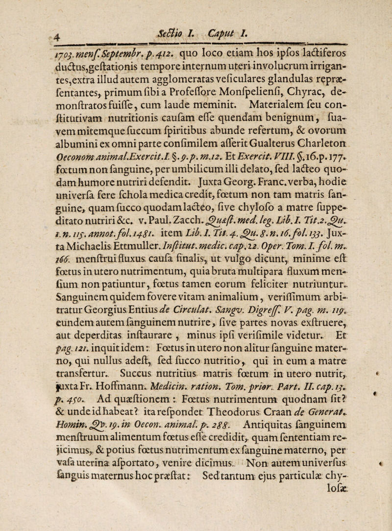 ijo$.menf.Septembr.p.4i2. quo loco etiam hos ipfos ladiferos dudtus,geftationis tempore internum uteri involucrum irrigan¬ tes,extra illud autem agglomeratas veficulares glandulas reprae- fentantes* primum fibi a Profeffore Monfpelienfi, Chyrac, de- monftratos fuifle, cum laude meminit. Materialem feu con- flitutivam nutritionis caulam effe quendam benignum, fua- vemmitemquefuccum fpiritibus abunde refertum, & ovorum albumini ex omni parte confimilem afferitGualterus Charleton Geconomanimal.Ex ercit.I ,p.p, m.12. Et Exercit. VIII. $,i6.p. 177. foetum non fanguine, per umbilicum illi delato, fed la&eo quo¬ dam humore nutriri defendit. Juxta Georg. Franc* verba, hodie univerfa fere fchola medica credit, foetum non tam matris fan¬ guine, quam fucco quodam lacteo, five chylofo a matre fuppe- ditato nutriri &c. v. Paul. Zaoxh.Jpu&ft. med. leg. Lib.L Tit.2.Jpu., 1. n. i/j. annot.fol. 1481. item Lib. L 'Iit. 4. £)u. 8> n. 16.fol. ijj. Jux¬ ta Michaelis Ettmwl\cr.Infiitut: medie, cap.12. Oper. Tom. Ifol. j66. menfiruifluxus; caufa finalis,, ut vulgo dicunt,, minime effc foetus in utero nutrimentum, quia bruta multipara fluxum men- fiurn non patiuntur , foetus tamen eorum feliciter nutriuntur- Sanguinem quidem fovere vitam animalium, veriflimum arbi¬ tratur Georgius Entius de Circulat. Sangv. Digrejf. V. pag. m. 119. eundem auteni fanguinem nutri re , five partes novas, exftruere, aut deperditas inftaurare , minus ipfi verifimile videtur., Et pag i2i. inquit idem r Foetus in utero non alitur fanguine mater¬ no, qui nullus adeft, fed fucco nutritio, qui in eum a matre transfertur.. Succus nutritius matris foetum in utero nutrit, juxtaFr. Hoffmann. Medicin. ration. Tom. prior. Part. II. cap. ij. p. 4$o. Ad quaftionem : Foetus nutrimentum quodnam fit?' & undeidhabeat? itarefpondet: Theodorus Craan de Generat.. Homin. JjQ'. 19. in Oecon. animal, p. 288. Antiquitas fanguinem menftruum alimentum foetus effecredidit,, quam fententiam re¬ ficimus, & potius foetus nutrimentum, ex fanguine materno, per vafa uterina: afportato, venire dicimus;. Non autemuniverfus fcnguis maternus hoc praeftat: Sed tantum ejus particulae chy-