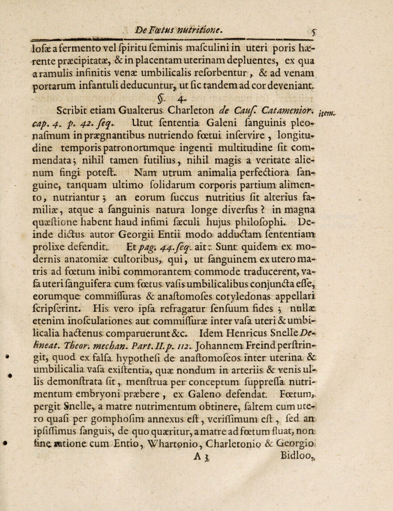 liHiBaaliiiJit—ai^————w> *—aaa^*»—^o.——————■» lofae a fermento vel fpiritu feminis mafculiniin uteri poris hae- rente praecipitatae, & in placentam uterinam depluentes, ex qua a ramulis infinitis venae umbilicalis reforbentur , & ad venam portarum infantuli deducuntur, ut fic tandem ad cor deveniant. £ 4* Scribit etiam Gualterus Charleton de Cauf Catamentor. jtem.. cap. 4., p. 42. feq* Utut fententia Galeni fanguinis pleo- nafmum in praegnantibus nutriendo foetui infervire , longitu¬ dine temporis patronommque ingenti multitudine fit com¬ mendata , nihil tamen futilius, nihil magis a veritate alie¬ num fingi poteft.. Nam utrum animalia perfe&iora fan- guine, tanquam ultimo folidarum corporis partium alimen¬ to , nutriantur 3 an eorum fuccus nutritius fit alterius fa¬ milia , atque a fanguinis natura longe diverfus ? in magna qu^ftione habent haud infimi faeculi hujus philofophL De¬ inde dictus autor Georgii Entii modo addudlam fententiam prolixe defendit. Et pagi 44..feq^ ait:: Sunt: quidem ex; mo¬ dernis anatomiae cultoribus,, qui, ut fanguinem ex utero ma¬ tris ad foetum inibi commorantem commode traducerent, va¬ fa uteri fanguifera. cum fatus vafis umbilicalibus conjunda e(fe, eorumque: commiffuras & anaftomoies cotyledonas appellari fcripferinu His vero ipfa refragatur fenfuum fides 3 nullae etenim inofculationes aut: commifiiirae inter vafa uteri & umbi¬ licalia ha&enus; comparuerunt &c. Idem Henricus Snelle De¬ lineat. Theon mechan. Part. II. p. 112. johannem Freindperftrin» git, quod ex falfa. hypothefi de anaflomofeos inter uterina & umbilicalia vafa exifantia, quae nondum in arteriis & venis ul¬ lis demonftrata fit v menftrua per conceptum fuppreffa nutri¬ mentum embryoni praebere , ex: Galeno defendat. Foetum, pergit Snelle* a matre nutrimentum obtinere, faltem cum ute¬ ro quafi per gomphofim annexus ell , veriffimum eft , fed an ipfiffimus fanguis, de quo quaeritur, amatre ad fatum fluat, non line satione cum Entio, Whartonio, Charletonio & Georgio A % Bidloo*