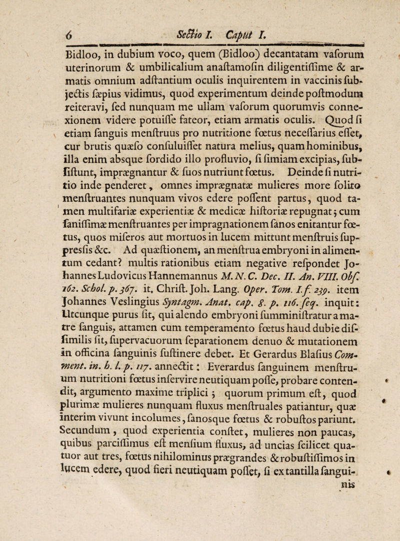 —— ———1.1. ■' T7iii~i i BriTT- m ii Bidloo, in dubium voco, quem (Bidloo) decantatam vaforum uterinorum & umbilicalium anaftamofin diligentiffime & ar¬ matis omnium adftantium oculis inquirentem in vaccinis fub- jedis faepius vidimus, quod experimentum deinde poftmodum reiteravi, fed nunquam me ullam vaforum quorumvis conne¬ xionem videre potuiffe fateor, etiam armatis oculis. Quod fi etiam fanguis menftruus pro nutritione foetus neceflarius eflet, cur brutis quaefo eonfuluiflet natura melius, quam hominibus, illa enim absque fordido illo profluvio, fi fimiam excipias, fub- fiftunt, impraegnantur & fuos nutriunt foetus. Deinde fi nutri¬ tio inde penderet, omnes impraegnatae mulieres more folito menftruantes nunquam vivos edere poffent partus, quod ta¬ men multifariae experientiae & medicae hiftoriae repugnat $ cum faniflimae menftruantes per impragnationem fanos enitantur foe¬ tus, quos miferos aut mortuos in lucem mittunt menftruis fup- presfis &c. Ad quaeftionem, an menftrua embryoni in alimen¬ tum cedant? multis rationibus etiam negative refpondet Jo- hannes Ludovicus Hannemannus M. N. C. Dec. II. An. VIII. Obf. 162. Schol. p. $6j. it, Chrift. Joh. Lang. Oper. Tom. I.f. 239. item Johannes Veslingius Syntagm. Anat. cap. g. p. 116. feq. inquit: Utcunque purus fit, qui alendo embryoni fumminiftratur a ma¬ tre fanguis, attamen cum temperamento foetus haud dubie dif- fimilis fit, fupervacuorum feparationem denuo & mutationem in officina fanguinis fuftinere debet. Et Gerardus Blafius Cont¬ inent. in. h. I. p. ny. annetftit: Everardus fanguinem menftru- um nutritioni foetus infervire neutiquam poife, probare conten¬ dit, argumento maxime triplici 5 quorum primum eft, quod plurimae mulieres nunquam fluxus menftruales patiantur, quae interim vivunt incolumes,fanosque foetus & robuftospariunt. Secundum, quod experientia conftet, mulieres non paucas, quibus parcifflmus eft menfium fluxus, ad uncias fcilicet qua- tuor aut tres, foetus nihilominus praegrandes &robuftiffimosin lucem edere, quod fieri neutiquam poflfet, fi ex tantilla fangui-