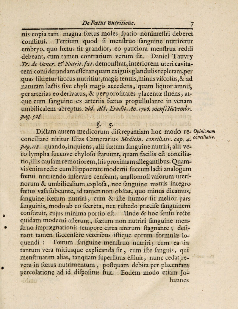 t nis copia tam magna foetus moles fpatio nonimeftri deberet conditui. Tertium quod fi menftruo fanguine nutriretur embryo, quo foetus fit grandior, eo pauciora menftrua reddi debeant, cum tamen contrarium verum fit» Daniel Tauvry Tr. de Gener. £? Nutrit.foet. demonftrat, interiorem uteri cavita¬ tem confiderandam ede tanquam exiguis glandulis repletam,per quas filtreturfuccus nutritius,magis tenuis,minus vifcofus,& ad naturam ladis fi ve chyli magis accedens, quam liquor amnii, per arterias eo derivatus, & perporofitates placenta fluens, at¬ que cum fanguine ex arteriis foetus propullulante in venam umbilicalem abreptus. Vid, Adi, Erudit. An. 1706. menf. NoVem^r, pag. $28. §■ 5‘ Didam autem medicorum difcrepantiam hoc modo re- Opinionum conciliare nititur Elias Camerarius Medicin. conciliatr. cap. 4. conciliati*, pag. 118. quando, inquiens, alii foetum fanguine nutriri, alii ve¬ ro lympha fuccove chylofo ftatuunt, quam facilis eft concilia¬ tio,illis caufam remotiorem, his proximam allegantibus. Quam¬ vis enim rede cum Hippocrate moderni fuccumladi analogum fetui nutriendo infervire cenfeant, anaftomofi vaforum uteri¬ norum & umbilicalium explofa, nec fanguine matris integro fetus vafafubeunte, id tamen non obdat, quo minus dicamus, fanguine fetum nutriri, cum & ille humor fit melior pars fanguinis, modo ab eo fecreta, nec rubedo praecife fanguinem confiituit, cujus minima portio eft. Unde & hoc fenlu rede quidam moderni afferunt, fetum non nutriri fanguine men- ftruo impraegnationis tempore circa uterum ftagnante , deli¬ nant tamen fuccenfere veteribus iftique eorum formulae lo¬ quendi : Foetum fanguine menftruo nutriri} cum ea in tantum vera mitiusque explicanda fit, cum ifte fanguis, qui menftruatim alias, tanquam fuperfluus effluit, nunc cedat re¬ vera in fetus nutrimentum , poftquam debita per placentam percolatione ad id difpofitus fuit. Eodem modo etiam Jo-