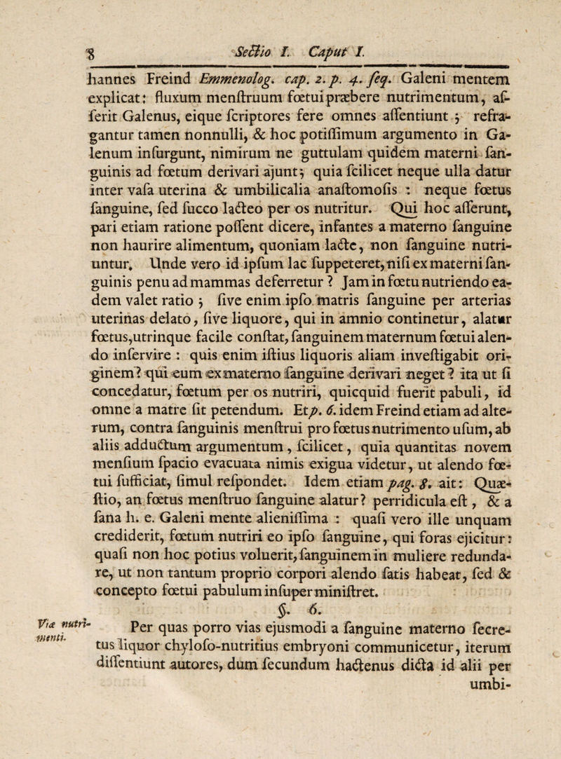 hannes Freind Emmenolog. cap. 2. p. 4. feq. Galeni mentem explicat: fluxum menftruum foetuipraebere nutrimentum, af- ferit Galenus, eique fcriptores fere omnes affentiunt 3 refra¬ gantur tamen nonnulli, & hoc potiffimum argumento in Ga¬ lenum infurgunt, nimirum ne guttulam quidem materni fan- guinis ad foetum derivari ajunt 3 quia fcilicet neque ulla datur inter vafa uterina & umbilicalia anaftomofis : neque foetus fanguine, fed fucco ladleo per os nutritur. Qui hoc afferunt, pari etiam ratione poflent dicere, infantes a materno fanguine non haurire alimentum, quoniam la6te, non fanguine nutri¬ untur, Unde vero id ipfum lac fuppeteret, nifi ex materni fan- guinis penu ad mammas deferretur ? Jam in foetu nutriendo ea¬ dem valet ratio 3 five enim ipfo matris fanguine per arterias uterinas delato, five liquore, qui in amnio continetur, alatur foetus,utrinque facile conflat, fanguinem maternum foetui alen¬ do infervire : quis enim illius liquoris aliam invefligabit ori¬ ginem? qui eum ex materno fanguine derivari neget 1 ita ut fi concedatur, foetum per os nutriri, quicquid fuerit pabuli, id omne a matre fit petendum. Etp. 6. idem Freind etiam ad alte¬ rum, contra fanguinis menflrui profoetusnutrimentoufum,ab aliis addu&um argumentum , fcilicet, quia quantitas novem menfium fpacio evacuata nimis exigua videtur, ut alendo foe¬ tui fufficiat, fimul refpondet. Idem etiampag. g, ait: Quae- ftio, an foetus menflruo fanguine alatur? perridicula efl, & a fana h. e. Galeni mente alieniflima : quafi vero ille unquam crediderit, foetum nutriri eo ipfo fanguine, qui foras ejicitur: quafi non hoc potius voluerit, fanguinem in muliere redunda¬ re, ut non tantum proprio corpori alendo fatis habeat, fed & concepto foetui pabulum infuperminiftret. Via nutri¬ menti §• 6- Per quas porro vias ejusmodi a fanguine materno fecre- tusliquor chylofo-nutritius embryoni communicetur, iterum dilTenuunt autores, dum fecundum hadenus dida id alii per umbi-