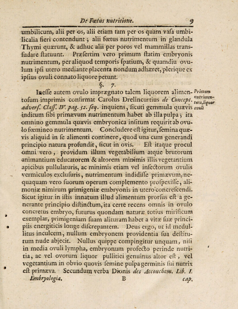 umbilicum, alii per os, alii etiam tam per os quam vafa umbi¬ licalia fieri contendunt j alii foetus nutrimentum in glandula Thymi quaerunt, & adhuc alii per poros vel mammillas trans- fiidare ftatuunt. Pr^fertim vero primum ftatim embryonis nutrimentum, per aliquod temporis fpatiutn, & quamdiu ovu¬ lti m ipfi utero mediante placenta nondum adhseret, plerique ex ipfius ovuli connato liquore petunt. §• 7- laefie autem ovulo impraegnato talem liquorem alimen- Primum tofum imprimis confirmat Carolus Drelincurtius de Concept. adverf Glajf. IV. pag. 52. feq. inquiens, ficuti gemmula quaevis ovuli inditum fibi primaevum nutrimentum habet ab illa pulpa 5 ita omnino gemmula quaevis embryonica infitum requirit ab ovu¬ lo foemineo nutrimentum. Concludere eft igitur, femina quae¬ vis aliquid in fe alimenti continere, quod una cum generandi principio natura profundit, ficut in ovis. Eft itaque procul omni vero, providum illum vegetabilium atque brutorum animantium educatorem & altorem minimis illis vegetantium apicibus pullulaturis, ac minimis etiam vel infectorum ovalis vermiculos exclufuris, nutrimentum indidiffe primaevum, ne¬ quaquam vero fuorum operum complemento profpexifie, ali¬ moniae nimirum primigeniae embryonis in utero eoncrefeendL Sicut igitur in iftis innatum illud alimentum prorfus eft a ge¬ nerante principio diitindum, ita certe recens omnis in ovulo concretus embryo, futurus quondam naturae totius mirificum exemplar, primigeniam fuam alituram habet a vitae fuae princi¬ piis energiticis longe difcrepantera. Deus ergo, ut id medul¬ litus inculcem, nullum embryonem providentia fua deititu¬ tum nude abjecit. Nullus quippe compingitur unquam, nifl in media ovuli lympha, embryonum profedo perinde nutri¬ tia, ac vel ovorum liquor pullitiei genuinus altor eft, vel vegetantium in obvio quovis femine pulpa germinis fui nutrix eft primaeva. Secundum verba Dkmis des Aecoiicbem. Lib. L Embryologia. B cap„