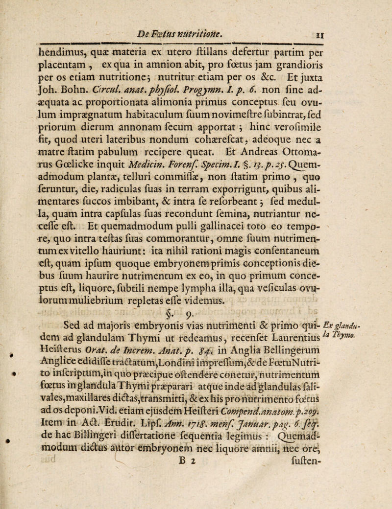 vmmtmmmammrnmmm ************* *********^^m .■ « ■> n™ ■——■-•■■■ ■■' ■ ■ *m*m*mmmmm*m mmmmmmmmmmm (aanaMMn hendimus, quae materia ex utero ftillans defertur partim per placentam , ex qua in amnion abit, pro foetus jam grandioris per os etiam nutritione$ nutritur etiam per os &c. Et juxta Joh. Bohn. Ctrcul. anat.phyfioL Progymn. /. p. 6. non fine ad¬ aequata ac proportionata alimonia primus conceptus feu ovu- lum impraegnatum habitaculum fuumnovimeftrefubintrat,fed priorum dierum annonam fecum apportat 3 hinc verofmiiie fit, quod uteri lateribus nondum cohaerefcat, adeoque nec a matre ftatim pabulum recipere queat. Et Andreas Ottoma- rus Goelicke inquit Mediem. For enf. Specim.L §. /j\ p. 23. Quem¬ admodum plantae, telluri commiflae, non ftatim primo ^ quo feruntur, die, radiculas fuas in terram exporrigunt, quibus ali- mentares fuccos imbibant, & intra fe reforbeant 3 fed medul¬ la, quam intra capfulas fuas recondunt femina, nutriantur ne- celfe eft, Et quemadmodum pulli gallinacei toto eo tempo¬ re, quo intra teftas fuas commorantur, omne fuum nutrimen¬ tum ex vitello hauriunt: ita nihil rationi magis confentaneum eft, quam ipfum quoque embryonem primis conceptionis die¬ bus fuum haurire nutrimentum ex eo, in quo primum conce¬ ptus eft, liquore, fubtili nempe lympha illa, qua veficulas ovil¬ lorum muliebrium repletas eife videmus. §• 9- Sed ad majoris embryonis vias nutrimenti & primo qui- Exgtandu- dem ad glandulam Thymi ut redeamus, recenfet LaurentiusThym*. Heifterus Orat. de Increm. Anat.p. 84. in Anglia Bellingerum Anglice edidiffe tradatum,Londini impreiTum,& de FoetuNutri- to infcriptiim,in quo praecipue oftendere conetur, nutrimentum foetus in glandula Thymi praeparari atque inde ad glandulas fali- vales,maxillares didas,transmitti, & ex his pro nu trimento foetus ad os deponi.Vid. etiam ejusdem Heifteri Compend.anatom.p^oy. Item in Ad. Erudit. Lipf. Ann* 1718* menf. Januar. pag. 6. fey. de hac Billingeri differtatione fequentia legimus : Quemad¬ modum didus autor embryonem nec liquore amnii, nec ore, B 2 fuften-