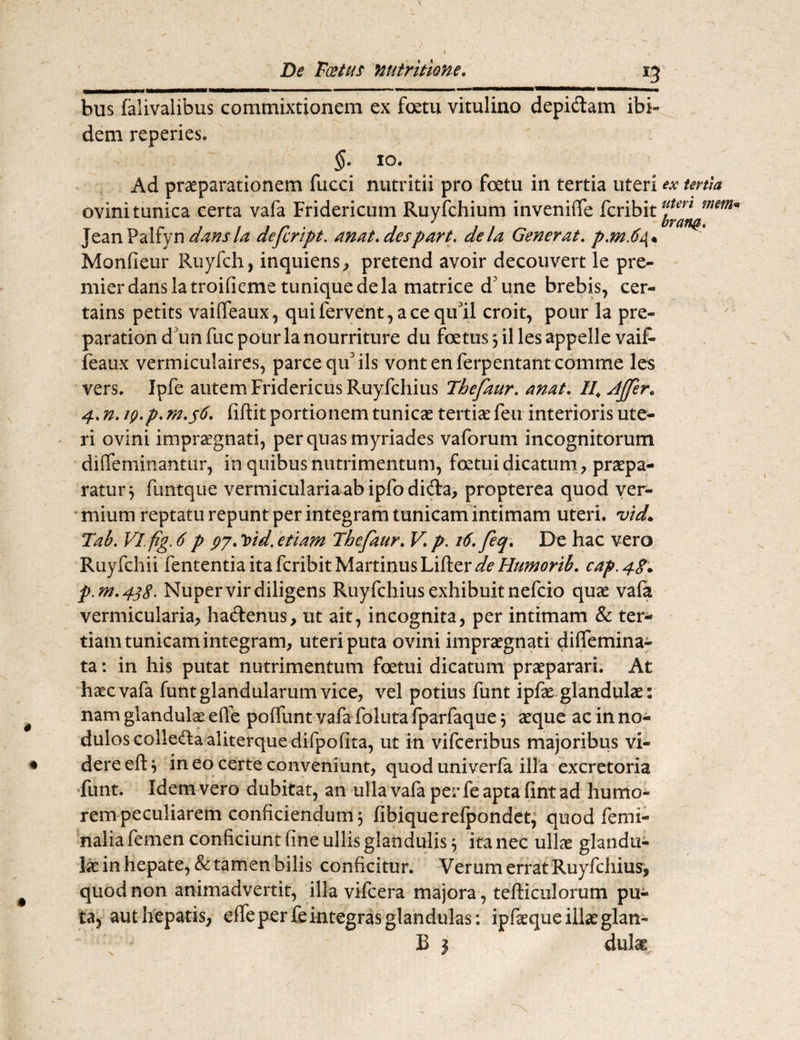 i—im—nw—•OTTTW^~ - — ■-■ - ■■ ■ ■ ■■ ■■■■ ■ ■■ ■ 11,11 iw^—— ——mmmmmmn ■■ i ■ bus falivalibus commixtionem ex foetu vitulino depidam ibi¬ dem reperies. §• io. Ad praeparationem fucci nutritii pro fcetu in tertia uteri ex tertia ovini tunica certa vafa Fridericum Ruyfchium inveniffe fcribit mem* JeanPaliyn dansla dejcrtpt. anat.despart. de la Generat. p,m.6 Monfieur Ruyfch, inquiens, pretend avoir decouvert le pre- mier dans la troifieme tuniqueclela matrice d3 une brebis, cer- tains petits vaiffeaux, qui fervent, ace qull croit, pour la pre- parationd unfucpourlanourriture du foetus 3 illes appelle vaiR feaux vermiculaires, parce qif iis vont en ferpentant comme les vers. Ipfe autem Fridericus Ruyfchius Thefaur. anat. II\ Affer. 4. n. iQ.p. m.56. fiftit portionem tunicae tertiae feu interioris ute¬ ri ovini impraegnati, per quas myriades vaforum incognitorum diffeminantur, in quibus nutrimentum, foetui dicatum , praepa¬ ratur 3 funtque vermiculariaabipfodida, propterea quod ver¬ mium reptatu repunt per integram tunicam intimam uteri, 'vid. Tab. Vlfig. 6 p 97. lnd. etiam Thefaur. V p. 16, feq. De hac vero Ruyfchii fententiaitafcribitMartinusLifter^//^m£. cap.48^ p.m.438. Nuper vir diligens Ruyfchius exhibuit nefcio quae vafa vermicularia, hadenus, ut ait, incognita, per intimam & ter¬ tiam tunicam integram, uteri puta ovini impraegnati dilfemina- ta: in his putat nutrimentum fcetui dicatum praeparari. At haec vafa funt glandularum vice, vel potius funt ipfae glandulae: nam glandulae efie poflunt vafa foluta fparfaque 3 aeque ac in no¬ dulos coiledaaliterquedifpofita, ut in vifceribus majoribus vi¬ dere efl 3 in eo certe conveniunt, quod univerfa illa excretoria funt. Idem vero dubitat, an ulla vafa per fe apta fint ad humo¬ rem peculiarem conficiendum 3 fibiquerefpondet, quod femi¬ nalia femen conficiunt fine ullis glandulis 3 ita nec ullae glandu¬ lae in hepate, & tamen bilis conficitur. Verum errat Ruyfchius, quod non animadvertit, illa vifcera majora , tefticulorum pu¬ ta, aut hepatis, elfe per fe integras glandulas: ipfeque illae glan- B 3 dulag