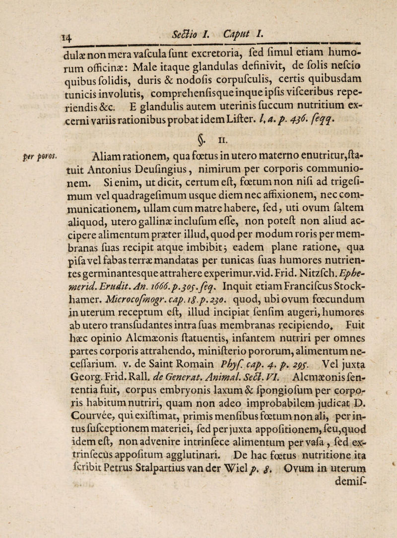 per poros. dulse non mera vafculafunt excretoria, fed fitnul etiam humo¬ rum officinae: Male itaque glandulas definivit, de folis nefcio quibus folidis, duris & nodofis corpufculis, certis quibusdam tunicis involutis, comprehenfisque inque ipfis vifceribus repe- riendis &c. E glandulis autem uterinis fuccum nutritium ex¬ cerni variis rationibus probat idem Lifter. l,a. p. 436. feqq. §. 11. Aliam rationem, qua foetus in utero materno enutritur,fta- tuit Antonius Deufingius, nimirum per corporis communio¬ nem. Si enim, ut dicit, certum eft, foetum non nifi ad trigefi- mum vel quadragefimum usque diem nec affixionem, nec com¬ municationem, ullam cum matre habere, fed, uti ovum faltem aliquod, utero gallinae inclufum effe, non poteft non aliud ac¬ cipere alimentum praeter illud, quod per modum roris per mem¬ branas fuas recipit atque imbibit 3 eadem plane ratione, qua pifavel fabas terrae mandatas per tunicas fuas humores nutrien¬ tes germinantesque attrahere experimur.vid. Frid. Nitzfch. Ephe~ merid. Erudit. An. 1666.p.soj.feq. Inquit etiam Francifcus Stock- hamer. Microcofmogr. cap. ig.p. 230. quod, ubi ovum foecundum in uterum receptum eft, illud incipiat fenfim augeri, humores ab utero transfudantes intra fuas membranas recipiendo* Fuit haec opinio Alcmaeonis ftatuentis, infantem nutriri per omnes partes corporis attrahendo, minifterio pororum, alimentum ne- ceffarium. v. de Saint Romain Pbyfl cap. 4. p. 29$. Vel juxta Georg. Frid. Rall. de Generat. Animal. SeB. FI. Alcmaeonis fen- tentia fuit, corpus embryonis laxum & fpongiofum per corpo¬ ris habitum nutriri, quam non adeo improbabilem judicat D. Courvee, qui exiftimat, primis menfibus foetum non ali, per in¬ tus fufceptionem materiei, fed per juxta appofitionem, feu,quod idem eft, non advenire intrinfece alimentum pervafa, fed ex- trinfecus appofitum agglutinari. De hac foetus nutritione ita fcribit Petrus Stalpartius van der Wiel p. $. Ovum in uterum demif-