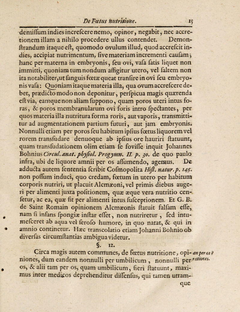 r *> denfiffumindiesincrefcerenemo, opinor, negabit, nec accre¬ tionem illam a nihilo procedere ullus contendet. Demon- ftrandum itaque eft, quomodo ovulum illud, quodaccrefcitin- dies, accipiat nutrimentum, five materiam incrementi caufamy hanc per materna in embryonis, feu ovi, vafa fatis liquet non immitti, quoniam tum nondum affigitur utero, vel faltem non ita notabiliter,ut fanguis fetas queat tranfire in ovi feu embryo¬ nis vafa: Quoniam itaque materia illa, qua ovum accrefcere de¬ bet, pnedido modo non deponitur, perfpicua magis quaerenda eft via, eamque non aliam fuppono, quam poros uteri intus fo¬ ras, & poros membranularum ovi foris intro fpedantes, per quos materia illa nutritura forma roris* autvaporis, transmitti¬ tur ad augmentationem partium futuri, aut jam embryonis. Nonnulli etiam per poros feu habitum ipfius fetus liquorem vel rorem transfudare denuoque ab ipfius ore hauriri ftatuunt, quam transfudationem olim etiam fe foviffe inquit Johannes Bohnius Circul.anat. pbyfioL Progymn. 11 p. yo* de quo paulo infra, ubi de liquore amnii per os affumendo, agemus. De adduda autem fententia fcribit Cofmopolita Hift. natur.p. 145* non poffum induci, quo credam, fetum in utero per habitum corporis nutriri, ut placuit Alcmaeoni, vel primis diebus auge¬ ri per alimenti juxta politionem, quae aeque vera nutritio cen- fetur, ac ea, quae fit per alimenti intus fufceptionem. Et G. fi¬ de Saint Romain opinionem Alcmaeonis ftatuit falfam effe, nam fi infans fpongiae inftar effiet, non nutriretur , fed intu- mefceret ab aqua vel lerofo humore, in quo natat, & qui in amnio continetur. Haec transcolatio etiam Johanni fiohnio ob diverfas circumftantias ambigua videtur. §. 12. Circa magis autem comnlunes, de fetus nutritione, opi- m per os niones, dum eandem nonnulli per umbilicum , nonnulli per os, & alii tam per os, quam umbilicum, fieri ftatuunt * maxi¬ mus inter medicos deprehenditur diffienfus, qui tamen utram¬ que