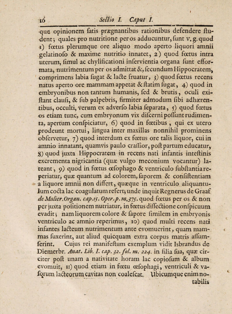 t 16 SeSiio /. Caput L i ii ri- nn rm i imi mit irtt —- - -■- —--'^^Tntm^tmTmMmmmnuaW que opinionem fatis praegnantibus rationibus defendere ftu- dent 3 quales pro nutritione per os adducuntur, funt v4g.quod i) foetus plerumque ore aliquo modo aperto liquori amnii gelatinofo & maxime nutritio innatet, 2) quod foetus intra uterum, fimul ac chylificationi infervientia organa funt effor- mata, nutrimentum per os admittat &, fecundum Hippocratem, comprimens labia fugat & lade fruatur, 3) quod foetus recens natus aperto ore mammam appetat &ftatim fugat, 4) quod in embryonibus non tantum humanis, fed & brutis, oculi exi- ftant claufi, & fub palpebris, firmiter admodum fibi adheren¬ tibus, occulti, verum ex adverfo labia feparata, 5) quod fatus os etiam tunc, cum embryonum vix difcerni poliunt rudimen¬ ta, apertum confpiciatur, 6) quod in fatibus , qui ex utero prodeunt mortui, lingua inter maxillas nonnihil prominens obfervetur, 7) quod interdum ex fatus ore talis liquor, cui in amnio innatant, quamvis paulo craffior, poft partum educatur, g) quod juxta Hippocratem in recens nati infantis inteftinis excrementa nigricantia (quae vulgo meconium vocantur) la¬ teant, 9) quod in fatus oefophago & ventriculo fubftantiare- periatur, quae quantum ad colorem, faporem & confiftentiam a liquore amnii non differt, quaeque in ventriculo aliquantu¬ lum coda lac coagulatum refert^ unde inquit Regnerus de Graaf de Mulier,Organ, capus• Oper.p. M.375, quod fetus per os & non per juxta politionem nutriatur, in fatus diffedione confpicuum evadit 3 nam liquorem colore & fapore fimilem in embryonis ventriculo ac amnio reperinuis, 10) quod multi recens nati infantes ladeum nutrimentum ante evomuerint, quam mam¬ mas fuxerint, aut aliud quicquam extra corpus matris affum- ferint* Cujus rei manifeftum exemplum vidit Isbrandus de Diemerbr. An at, Lib. I, cap, 32,fol, m, 224. in filia fua, quse cir¬ citer poft unam a nativitate horam lac copiofum & album evomuit, 11) quod etiam in fatu oefophagi, ventriculi & va- fqrum ladeorum cavitas non coalefcat, Ubicumque enim no¬ tabilis