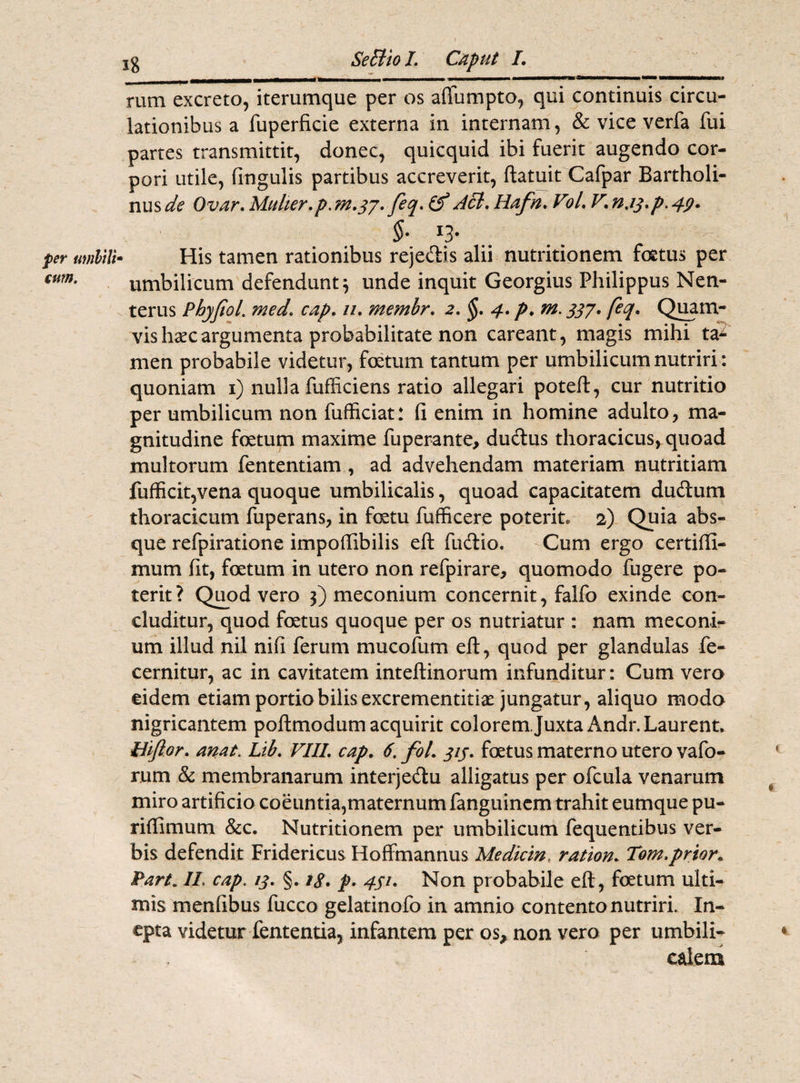 per timltlt eum. rum excreto, iterumque per os affumpto, qui continuis circu¬ lationibus a fuperficie externa in internam, & vice verfa fui partes transmittit, donec, quicquid ibi fuerit augendo cor¬ pori utile, lingulis partibus accreverit, ftatuit Cafpar Bartholi¬ nus^ Ovar.Mulier.p.m.37. feq.tf dcl. Hafn.Vol.V.n.iq.p^p. §. 13. His tamen rationibus rejedis alii nutritionem foetus per umbilicum defendunt} unde inquit Georgius Philippus Nen- terus Phyjiol. medcap. //. membr. 2. §. 4. p. m. 337. feq. Quam¬ vis hsec argumenta probabilitate non careant, magis mihi ta¬ men probabile videtur, foetum tantum per umbilicum nutriri: quoniam 1) nulla fufficiens ratio allegari poteft, cur nutritio per umbilicum non fufficiat: fi enim in homine adulto, ma¬ gnitudine foetum maxime fuperante, dudus thoracicus, quoad multorum fententiam , ad advehendam materiam nutritiam fufficit,vena quoque umbilicalis, quoad capacitatem dudum thoracicum fuperans, in fcetu fufficere poterite 2) Quia abs¬ que refpiratione impofiibilis eft fudio, Cum ergo certifii- mum fit, foetum in utero non refpirare, quomodo fugere po¬ terit? Quod vero 3) meconium concernit, falfo exinde con¬ cluditur, quod foetus quoque per os nutriatur : nam meconi¬ um illud nil nifi ferum mucofum eft, quod per glandulas fe- cernitur, ac in cavitatem inteftinorum infunditur: Cum vero eidem etiam portio bilis excrementitiae jungatur, aliquo modo nigricantem poflmodum acquirit colorem.Juxta Andr. Laurent. Biftor. anat. Lib. VIII. cap. 6. fol. 313. foetus materno utero vafo- rum & membranarum interjedu alligatus per ofcula venarum miro artificio coeuntia,maternum fanguincm trahit eumque pu- rifiimum &c. Nutritionem per umbilicum fequentibus ver¬ bis defendit Fridericus Hoffmannus Medicin, ration. Tom.prior* Pari* II cap. 13. §• /<?. p. 431. Non probabile eft, foetum ulti¬ mis menfibus fucco gelatinofo in amnio contento nutriri. In¬ epta videtur fententia, infantem per os* non vero per umbili¬ calem