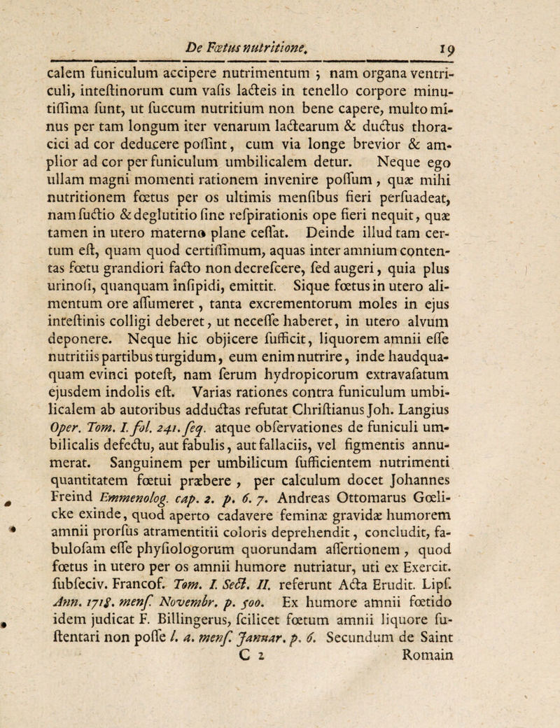 calem funiculum accipere nutrimentum } nam organa ventri¬ culi, inteftinorum cum vafis lafteis in tenello corpore minu¬ ti (lima funt, ut fuccum nutritium non bene capere, multo mi¬ nus per tam longum iter venarum ladtearum & ductus thora¬ cici ad cor deducere portint, cum via longe brevior & am¬ plior ad cor per funiculum umbilicalem detur. Neque ego ullam magni momenti rationem invenire poilum , quae mihi nutritionem foetus per os ultimis menfibus fieri perfuadeat, namfuctio & deglutitio fine refpirationis ope fieri nequit, quae tamen in utero materno plane ceffat. Deinde illud tam cer¬ tum eft, quam quod certiffimum, aquas inter amnium conten¬ tas foetu grandiori fafto nondecrefcere, fedaugeri, quia plus urinofi, quanquam infipidi, emittit. Sique foetus in utero ali¬ mentum ore aflumeret, tanta excrementorum moles in ejus inteftinis colligi deberet, ut necefle haberet, in utero alvum deponere. Neque hic objicere fufficit, liquorem amnii effe nutritiis partibus turgidum, eum enim nutrire, indehaudqua- quam evinci potefl, nam ferum hydropicorum extravafatum ejusdem indolis elt. Varias rationes contra funiculum umbi¬ licalem ab autoribus addu&as refutat Chriftianus Joh. Langius Oper. Tom. L fol. 241, feq. atque obfervationes de funiculi um¬ bilicalis defe&u, aut fabulis, aut fallaciis, vel figmentis annu¬ merat. Sanguinem per umbilicum fufficientem nutrimenti quantitatem fcetui praebere , per calculum docet Johannes Freind Emmenolog. cap. 2. p. 6. 7. Andreas Ottomarus Gceli- cke exinde, quod aperto cadavere feminx gravidae humorem amnii prorfus atramentitii coloris deprehendit, concludit, fa¬ bulo fam efie phyfiologorum quorundam affertionem , quod foetus in utero per os amnii humore nutriatur, uti ex Exercit. fubfeciv. Francof. Tom. L Se£i. II. referunt Acia Erudit. Lipf. Ann. 171$. menf. Novembr, p. 400. Ex humore amnii foetido idem judicat F. Billingerus, fcilicet foetum amnii liquore fu- ftentari non pofle L a. menf Jamur. p. 6. Secundum de Saint C z Romain