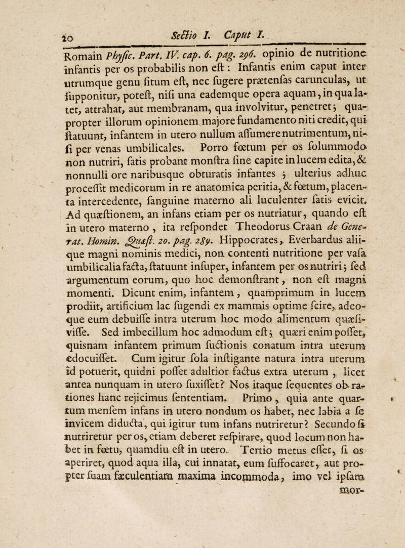 / SeSlio 1. Caput /* Romain Phyjic, Part. IV cap* 6. pag* opinio de nutritione infantis per os probabilis non eft : Infantis enim caput inter utrumque genu fitum eft, nec fugere pr^tenfas carunculas, ut fupponitur, poteft, nifi una eademque opera aquam, in qua Ia* tet, attrahat, aut membranam, qua involvitur, penetret j qua¬ propter illorum opinionem majore fundamento niti credit, qui ftatuunt, infantem in utero nullum aflumere nutrimentum, ni¬ fi per venas umbilicales. Porro foetum per os folummodo non nutriri, fatis probant monftra fine capite in lucem edita, & nonnulli ore naribusque obturatis infantes , ulterius adhuc proceftit medicorum in re anatomica peritia, & foetum, placen¬ ta intercedente, fanguine materno ali luculenter fatis evicit» Ad quaeftionem, an infans etiam per os nutriatur, quando eft in utero materno , ita refpondet Theodorus Craan de Gene* tat. Homln. 20. pag. 289. Hippocrates , Everhardus alii¬ que magni nominis medici, non contenti nutritione per vafa nmbilicaliafada, ftatuunt infuper, infantem per os nutriri 5 fed argumentum eorum, quo hoc demonftrant, non eft magni momenti* Dicunt enim, infantem , quamprimum in lucem prodiit, artificium lac fugendi ex mammis optime fcire, adeo- que eum debuilfe intra uterum hoc modo alimentum quaefi» vifle. Sed imbecillum hoc admodum eft \ quaeri enim poftet, quisnam infantem primum fudionis conatum intra uterum edocuiffet. Cum igitur fola inftigante natura intra uterum id potuerit, quidni pollet adultior fadus extra uterum , licet antea nunquam in utero fuxilfet? Nos itaque fequentes oh rap¬ tiones hanc rejicimus fententiam» Primo, quia ante quar- ♦ tum menfem infans in utero nondum os habet, nec labia a fe invicem diduda, qui igitur tum infans nutriretur i Secundo fi nutriretur per os, etiam deberet refpirare, quod locum non ha¬ bet in fatu, quamdiu eft in utero. Tertio metus effet, fi os aperiret, quod aqua illa, cui innatat, eum fuffocaret, aut pro- $ ter fuam faeculentiam maxima incommoda, imo vel ipfam mor-