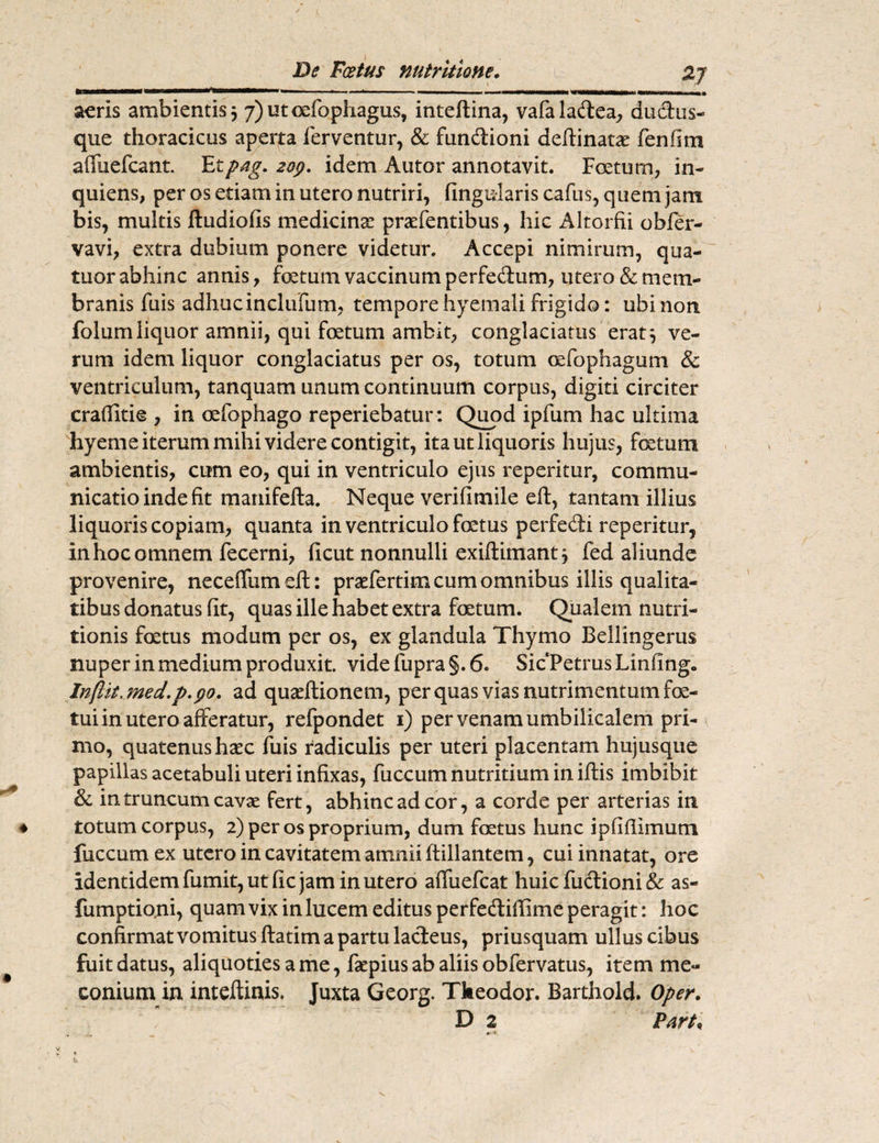 2J De Fcetus nutritione. \ ' ' ** , * ‘  11,1 , > ■. •^wmmwwmmom wkiiimwmh» aeris ambientis 3 7)utcefophagus, inteftina, vafaladea, dudtus- que thoracicus aperta ferventur, & fundtioni deflinatae fenfim afluefcant. Etpag. zop. idem Autor annotavit. Foetum, in- quiens, per os etiam in utero nutriri, lingularis cafus, quem jam bis, multis ftudiofis medicinae praefentibus, hic Altorfii obfer- vavi, extra dubium ponere videtur. Accepi nimirum, qua¬ titor abhinc annis, fetum vaccinum perfe&um, utero & mem¬ branis fu is adhucinclufum, tempore hyemali frigido: ubi non folumliquor amnii, qui fetum ambit, conglaciatus erat3 ve¬ rum idem liquor conglaciatus per os, totum oefophagum & ventriculum, tanquam unum continuum corpus, digiti circiter crafiitie , in oefophago reperiebatur: Quod ipfum hac ultima hyeme iterum mihi videre contigit, ita ut liquoris hujus, fetum ambientis, cum eo, qui in ventriculo ejus repetitur, commu¬ nicatio inde fit manifefta. Neque verifimile eft, tantam illius liquoris copiam, quanta in ventriculo fetus perfedi reperitur, in hoc omnem fecerni, ficut nonnulli exiftimant 3 fed aliunde provenire, neceffumefi:: praefertim cum omnibus illis qualita¬ tibus donatus fit, quas ille habet extra fetum. Qualem nutri- tionis fetus modum per os, ex glandula Thymo Bellingerus nuper in medium produxit. videfupra§.6. Sic Petrus Linfing. In(lit.med,p.po. ad quaeftionem, per quas vias nutrimentum fe¬ tui in utero afferatur, refpondet 1) per venam umbilicalem pri¬ mo, quatenus haec fuis radiculis per uteri placentam hujusque papillas acetabuli uteri infixas, fuccum nutritium in iftis imbibit & in truncum cavae fert, abhinc ad cor, a corde per arterias in totum corpus, 2) per os proprium, dum fetus hunc ipfifiimum fuccum ex utero in cavitatem amnii ftillantem, cui innatat, ore identidem fumit, ut fic jam in utero affuefeat huic fuftioni & as- fumptio.ni, quam vix in lucem editus perfedtiffime peragit: hoc confirmat vomitus ftatim a partu lacteus, priusquam ullus cibus fuit datus, aliquoties a me, faepius ab aliis obfervatus, item me- conium in inteftinis. Juxta Georg. Theodor. Barthold. Oper. D 2 Part*