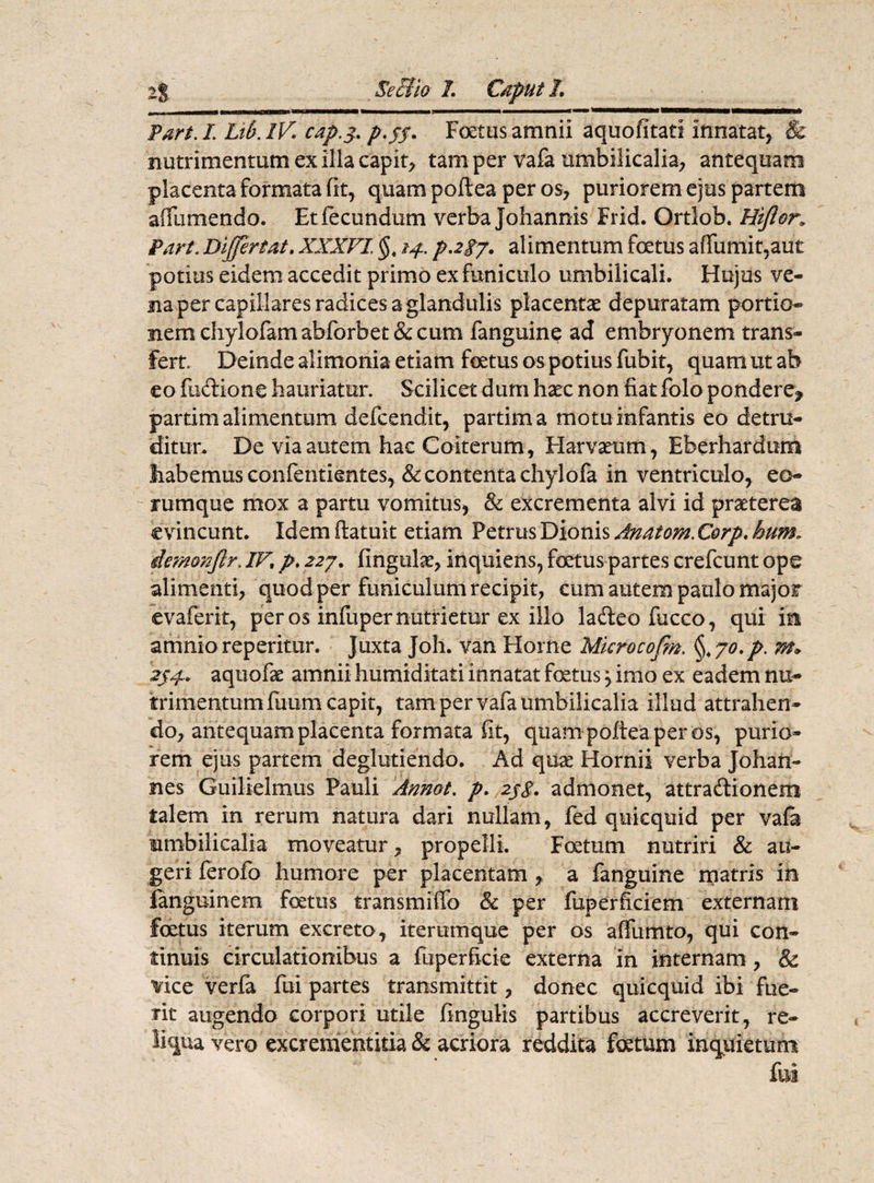 i nninir i i ii■ ! ■--— - ---f—_ ^ Part. L Ltb. IV. cap.j. p.ff. Foetus amnii aquofitati innatat, & nutrimentum ex illa capit, tam per vafa umbilicalia, antequam placenta formata fit, quam poftea per os, puriorem ejus partem affumendo. Et fecundum verba Johannis Frid. Ortlob. Hijl&n Part. Differ tat. XXXVI. §t 14. paij. alimentum foetus a (fumi t,aut potius eidem accedit primo ex funiculo umbilicali. Hujus ve¬ na per capillares radices a glandulis placentae depuratam portio¬ nem chylofamabforbet& cum fanguine ad embryonem trans¬ fert. Deinde alimonia etiam foetus os potius fubit, quam ut ab eo fu&ione hauriatur. Scilicet dum haec non fiat folo pondere^ partim alimentum defcendit, partima motu infantis eo detru¬ ditur. De via autem hac Coiterum, Harvamm, Eberhardum Jiabemus confentientes, & contenta chylofa in ventriculo, eo- rumque mox a partu vomitus, & excrementa alvi id praeterea evincunt. Idem ftatuit etiam Petrus Dionis Anatem. Corp. hum. demonftr. IV. p. 227. fingulse, inquietis, foetus partes crefcunt ope alimenti, quod per funiculum recipit, cum autem paulo major evaferit, per os infuper nutrietur ex illo ladeofucco, qui in amnio reperitur. Juxta Joh. van Horne Mkrocofm. §.70. p. m* 254. aqtiofae amnii humiditati innatat fetus 3 imo ex eadem nu¬ trimentum fuu-m capit, tam per vafa umbilicalia illud attrahen¬ do, antequam placenta formata fit, quam poftea per os, purio¬ rem ejus partem deglutiendo. Ad quas Hornii verba Johan- nes Guilielmus Pauli Annot. p. 2j$. admonet, attradionem talem in rerum natura dari nullam, fed quiequid per vafa umbilicalia moveatur, propelli. Foetum nutriri & au¬ geri ferofo humore per placentam , a fanguine matris in fanguinem fetus transmiffo & per fuperhciem externam foetus iterum excreto, iterumque per os affumto, qui con¬ tinuis circulationibus a fuperficie externa in internam , & vice verfa fui partes transmittit, donec quiequid ibi fue¬ rit augendo corpori utile fingulis partibus accreverit, re¬ liqua vero excrementitia & acriora reddita fetum inquietum fui