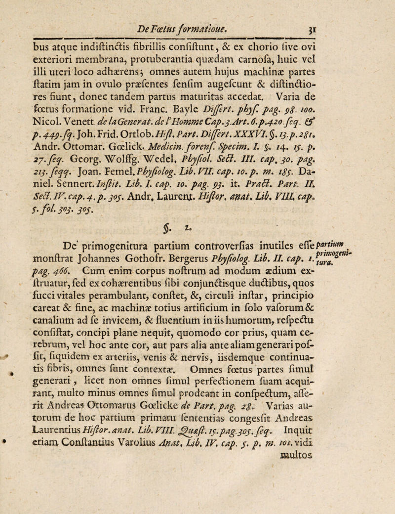 aflraanB*Maa*xi* Mi———i—Mi* ————i 111 n imi i immii m— mhw«—ma—sMBMKMIMMMMMBV ania— bus atque indiftindis fibrillis confiftunt, & ex chorio live ovi exteriori membrana, protuberantia quaedam carnofa, huic vel illi uteri loco adhaerens 3 omnes autem hujus machinae partes flatim jam in ovulo pradentes fenfim augefcunt & diftindio- res fiunt, donec tandem partus maturitas accedat. Varia de foetus formatione vid. Franc. Bayle Differt. phyf pag. $8- 100. Nicol. Venett de laGenerat. deF-H&mme Cap.q.Art. 6.p.42ofeq. (f p. 443.fq. Joh. Frid. Ortlob. Htfl. Part. Differt. XXX Vi. §. 13. p. 2gu Andr. Ottomar. Goelick. Medicin. forenf Specim. I. §. /4. 23. p. 27. feq. Georg, Wolffg. Wedefl PhyfioL Se£l. ///. capt 30. pag. 223. feqq. Joan. Femel, Phyjtolog. Lib.VIL cap. 20. p. m. 18S• Da- niel. Sennert. Inflit. Lib. /. eap. 20. pag. 33. it. Praei. Part. //. 5«?./r.cap.4>p,303. Andr, Laurenjt. Lib. VIII cap* 3°S' §. 2. De' primogenitura partium controverfias inutiles e fle pwtium _ monftrat Johannes Gothofr. Bergerus Phyfiolog. Lib. II. cap. i. pag. 466. Cum enim corpus noftrum ad modum sedium ex- ftruatur, fed ex cohaerentibus fibi conjundisque dudibus, quos fucci vitales perambulant, conflet, &, circuli inflar, principio careat & fine, ac machinae totius artificium in folo vaforum& canalium ad fe invicem, & fluentium in iis humorum, refpedu conliftat, concipi plane nequit, quomodo cor prius, quam ce¬ rebrum, vel hoc ante cor, aut pars alia ante aliam generari pof> iit, fiqmdem ex arteriis, venis & nervis, iisdemque continua¬ tis fibris, omnes funt contextae. Omnes foetus partes fimul generari, licet non omnes fimul perfedionem luam acqui¬ rant, multo minus omnes fimul prodeant in confpedum, afle- rit Andreas Ottomarus Goelicke de Part\ pag. 28. Varias au- torum de hoc partium primatu lentendas congesfit Andreas Laurentius Hiflor. anat. Lib. VIII. £htafi. 23. pag.303. feq* Inquit etiam Conflandus Varolius Anat. Lib. IV. cap. 3. p. m. i;oi. vidi multos