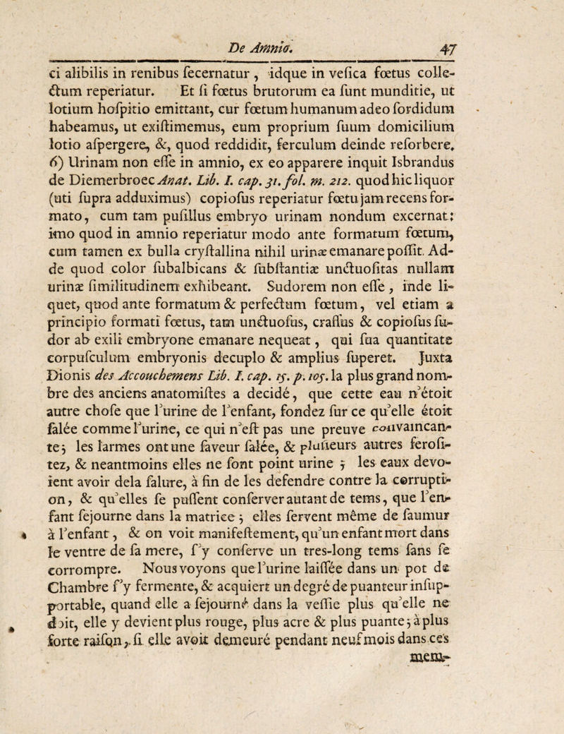 De Amnio. 47 ci alibilis in renibus fecernatur , idque in vefica foetus colle- ftum reperiatur. Et (i foetus brutorum ea funt munditie, ut lotium hofpitio emittant, cur foetum humanum adeo fordidum habeamus, ut exiftimemus, eum proprium fuum domicilium lotio afpergere, &, quod reddidit, ferculum deinde reforbere* 6) Urinam non effe in amnio, ex eo apparere inquit Jsbrandus de Diemerbroec^^/. Lib. I. cap.31.fol. m. 212. quod hic liquor (uti fupra adduximus) copiofus reperiatur foetu jam recens for¬ mato, cum tam pufillus embryo urinam nondum excernat: imo quod in amnio reperiatur modo ante formatum foetum, cum tamen ex bulla cryftallina nihil urinas emanare poffit Ad¬ de quod color fubalbicans & fubftantiae unduofitas nullam urinae fimilitodinem exhibeant. Sudorem non eflfe , inde li¬ quet, quod ante formatum & perfedum foetum , vel etiam a principio formati fetus, tam uncluofus, craflus & copiofus fu*- dor ab exili embryone emanare nequeat, qui fua quantitate eorpufculum embryonis decuplo & amplius fuperet. Juxta Dionis des Accouchemens Lib. I. cap. ij. p.ioy. Ia plus grand noni- bre des anciens anatomiftes a decide, que eette eau n'etoit autre chofe que furine de f enfant, fondez fur ce qu elle etok falee comme furine, ce qui n'eft pas une preuve canw aincan- te, les larmes ontune faveur falce, & plufieurs autres feroll- tez, & neantmoins elles ne font point urine 5 les eaux devo¬ rent avoir dela falure, a fin de les defendre contre la cerrupti;- on, & qkelles fe pufifent conferver autant de teras, que f en* fant fejourne dans la matrice 3 eiles fervent merae de faumur * afenfant, & on voit manifeftement, qif un enfant mort dans Je ventre de fa mere, f y conferve un tres-long tems fans fe eorrompre. Nousvoyons quef urine laiffee dans un pot de Chambre fy fermente, & acquiert undegredepuanteurinfup- portable, quand elle a fejourn^ dans la veflie plus qtf elle ne doit, elle y devient plus rouge, plus acre & plus puante^aplus forte raifQn r CL elLe avoit demeure pendant neufmois dans ces mera- >. \ >. —*