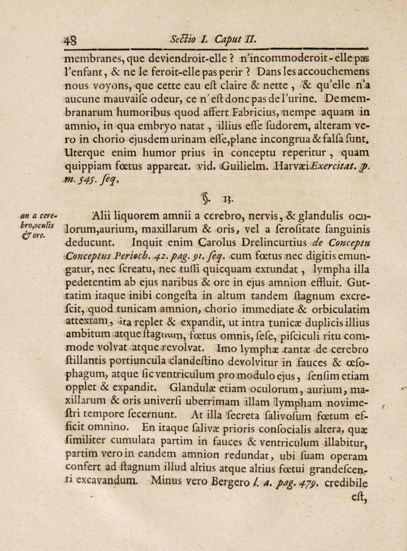 broyoculis 4$ ore» ,43 Se Elio L Caput II. -(-- - -1 - - --- - 1 111 ■■nf membranes, que deviendroit-elle ? ffincommoderoit-ellepas Tenfant, & ne le feroit-elle pas perir ? Danslesaccouchemens nous voyons, que cette eau eft claire & nette , & qffelle ffa aucune mauvaife odeur, ce n eft donc pas derurine. De mem¬ branarum humoribus quod affert Fabricius,?nempe aquam in amnio, in qua embryo natat., illius effe fudorem, alteram ve¬ ro in chorio ejusdem urinam effe,plane incongrua & falfa funt* Uterque enim humor prius in conceptu reperitur , quam quippiam foetus appareat, vid. Cjuilielm. HarvaeiExercitat, jp. '§• i?. lorum, aurium, maxillarum & oris, vel a ferofitate fanguinis deducunt. Inquit enim Carolus Drelincurtius de Conceptu \Conceptus Verioch. 42.pag. gi.feq. cum foetus nec digitis emun¬ gatur, nec fcreatu, nec tuhi quicquam extundat, lympha illa pedetentim ab ejus naribus & ore in ejus amnion effluit. Gut- tatim itaque inibi congefta in altum tandem ftagnum excre- fcit, ;quod tunicam.amnion, chorio immediate & orbiculatim attextam , >ita replet & expandit, ut intra tunicae duplicis illius ambitum atque itagnwn, foetus omnis, fefe, pifciculi ritu com¬ mode volvat atque revolvat. Imo lymphae -tantae de cerebro ftillantis portiunculaclandeftino devolvitur in fauces & oefo- phagum, atque fic ventriculum pro modulo ejus, fenfim etiam opplet & expandit. Glandulae etiam oculorum, aurium, ma¬ xillarum & oris univerfi uberrimam illam 'lympham movime- ftri tempore fecernunt. At illa fecreta falivofum foetum ef¬ ficit omnino. En itaque falivae prioris conlocialis altera, quae fimiliter cumulata partim in fauces & ventriculum illabitur, partim vero in eandem amnion redundat, ubi fuam operam confert ad ftagnum illud altius atque altius foetui grandefcen- ti excavandum. Minus vero Bergero /. a. pag. 47?. credibile , eft,