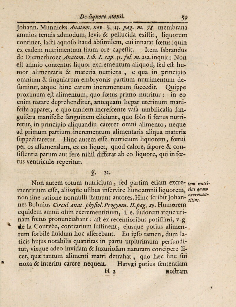 J De liquore amnii. 59 Johann. Munnicks Anatem. noV. §. 33. pag. m. 78• membrana amnios tenuis admodum, levis & pellucida exiftit, liquorem continet, laifti aquofo haud abfimilem, cui innatat foetus: quin ex eadem nutrimentum fuum ore capeflit. Item Isbrandus de Diemerbroec Anatom. Lib. I. cap.31.fol. m.2/2.inquit: Non eft amnio contentus liquor excrementum aliquod, fed eft hu¬ mor alimentaris & materia nutriens , e qua in principio omnium & lingularum embryonis partium nutrimentum de¬ finxi itu r, atque hinc earum incrementum fuccedit. Quippe proximum eft alimentum, quo foetus primo nutritur : in eo enim natare deprehenditur, antequam hepar uterinum mani- fefte apparet, e quo tandem increfcente vafa umbilicalia fan- guifera manifefte fanguinem eliciunt, quo folo (i fetus nutri¬ retur, in principio aljquandiu careret omni alimento, neque ad primum partium incrementum alimentaris aliqua materia fuppeditaretur. Hinc autem efle nutricium liquorem, fatui per os aflumendum, ex eo liquet, quod calore, fapore & con- iiftentia parum aut fere nihil differat ab eo liquore, qui in fe¬ tus ventriculo reperitur. §. 22. Non autem totum nutricium, fed partim etiam excre- tam nutri* mentitium effe, aliisque ufibus infervire hunc amnii liquorem, cius quam non fine ratione nonnulli ftatuunt autores.Hinc fcribit Johan- nes Bohnius Ctrculanat. phyfiol.Progymn. ILpag, 29. Humorem equidem amnii olim excrementitium, i. e. fudorem atque uri¬ nam fatus pronunciabant: aft ex recentioribus potiftimi, v. g. * de la Courvee, contrarium fuftinent, ejusque potius alimen¬ tum forbile fluidum hoc afferebant. Eo ipfo tamen, dum la¬ ticis hujus notabilis quantitas in partu utplurimum perfundi¬ tur, vixque adeo invidam & luxuriofam naturam concipere li¬ cet, quae tantum alimenti matri detrahat, quo haec fine fui noxa & interitu carere nequeat. Harvaei gotius fententiam H 2 moftram