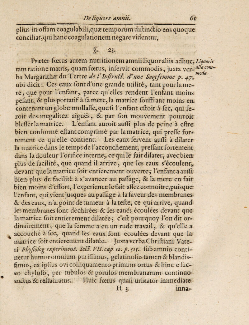 UWI I Mtmwt* mmmi i i mn -— ■ <— n. ■ .—i mnmuimmmmtmi» t —■ ■ » ■ ■ — piius in offam coagulabili,quae temporum diffinclio eos quoque conciliat,qui hanc coagulationem negare videntur*, §e j Praeter foetus autem nutritionem amnii liquor aliis adliuzrUquorh tam ratione matris, quam foetus, infervit commodis, juxta ver- ba Margarithae du Tertre de C InflruEt. dyune Sagefemme p. 47. ubi dicit:: Ces eaux: font dJune grande utilite, tantpourlame¬ re, que pour Penfant,, parce qu-elles rendent Penfant moins pefant, & plus portatif a fa mere, la matrice fouffrant moins em conteriant un globe: mollaffe, que li Penfant eftoit a fec, qui fe- roit des inegalitez aigues, & par fon mouvement pourroit blefferlamatrice». iPenfant auroit audi plus de peine a eftre bien conforme effantcomprime par la matrice, qui preffe for- tement ce qffelle contient», Les eaux fervent audi a dilater la matrice dans le temps de Paccouchement, preffantfortement dans ladouleur l orifice interne, ce quile fait dilater, avecbien plus de facilite, que quand il arrive, que les eaux s'ecoulent, devant quela matrice foit entierement ouverte $ Penfant a audi bien plus de facilite a s'avancer au paffage, & la mere en fait bien moins d effort, Pexperience le fait affez connoitre,puisque Penfant, quivientjusques au paffage a lafaveur des membranes &. des eaux, a. point de tumeur a la tefte, ce qui arrive, quand les membranes font dechirees & les eaues ecoulees devant que la matrice foit entierement dilatee 5 c3eft pourquoy Pondit or- dinairement, que la femme a eu un rude travail, & qifelle a accouche a fec, quand les eaux font ecoulees devant que la matrice foit entierement dilatee. Juxta verba Chridiani Vate- ri Pkyfiolog experiment. SeB\ VIL cap. 12. p. f/j. fub amnio conti¬ netur humor omnium puridimus, gelatinofus tamen &blandis- fimus, ex ipfius ovi colliquamento primum ortus &hinc efuc- co chylofo, per tubulos & porulos membranarum continuo auitus & reftauratus.. Huic foetus quafi urinator immediate