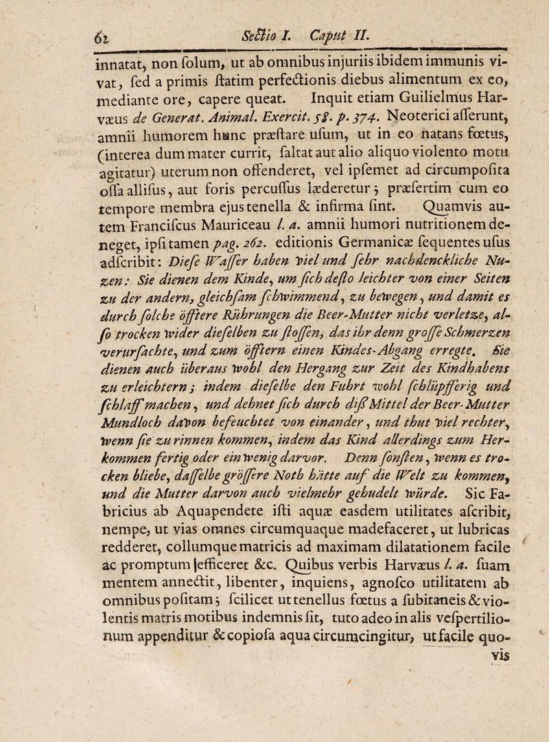 innatat, nonfolum, ut ab omnibus injuriis ibidem immunis vi¬ vat, fed a primis ftatim perfe&ionis diebus alimentum ex eo, mediante ore, capere queat. Inquit etiam Guilielmus Har- vaeus de Generat. Animal. Exercit. jj\ p. 374. Neoterici afferunt, amnii humorem hunc proflare ufum, ut in eo natans fetus, (interea dum mater currit, faltat aut alio aliquo violento motu agitatur) uterum non offenderet, vel ipfemet ad circumpofita offa allifus, aut foris percuffus laederetur$ praefertim cum eo tempore membra ejus tenella & infirma fint. Quamvis au¬ tem Francifcus Mauriceau /. a. amnii humori nutritionem de¬ neget, ipfi tamen pag. 262. editionis Germanicae fequentes ufus adfcribit: Diefe Wrajfer haben Viel tmd fehr nacbdenckliche Nu- Z>en: Sie dienen dem Kinde, um fich deflo leichter von einer Seiten zu der andern, gleicbfam fchyvimmend, zu be\vegen, und damit es durch folche offiere Riihrungen die Beer-Mutter nicht verletze, al- fo trocken tvider diefelben zu JloJfen, das ibr denn groffe Schmerzen verurfachte, und zum ojftern einen Kindes-Abgang erregte\ Sie dienen auch uberans Wobl den Bergang zur Zeit des Kindbabens zu erleicbtern j indem diefelbe den Fubrt r<ivobl fcblupfferig und fcblajf machen, und dehnet fich durch dif Mittel der Beer-Mutter Mundloch day>on befeucbtet von einander, und thut Viel rechter, tvenn (ie zurinnen kommen, indem das Kind allerdings zum Her- kommen fertig oder ein Jvenig darvor. Denn fonjlen, Tvenn es tro¬ cken bliebe, da [[elbe gr offer e Notb hatte auf die IBelt zu kommen, und die Mutter darvon aucb vielmehr gehudelt Tviirde. Sic Fa¬ bricius ab Aquapendete ifti aquae easdem utilitates afcribit, nempe, ut vias omnes circumquaque madefaceret, ut lubricas redderet, collumque matricis ad maximam dilatationem facile ac promptum (efficeret &c. Quibus verbis Harvaeus /. a. fuam mentem annedit, libenter, inquiens, agnofco utilitatem ab omnibus politam, fcilicet uttenellus fetus a fubitaneis &vio¬ lentis matris motibus indemnis fit, tuto adeo in alis vefpertilio- num appenditur &copiofa aqua circumcingitur, ut facile quo¬ vis /