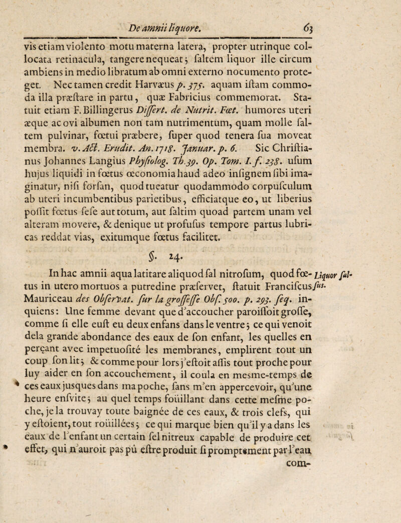 De amnii liquore. 6$ WHM—iiWf Bnnf— f «WMMMW*» MMWMtttMBK *m irin i ■ .1.1 « — ■' ■■■■ ■ 1 ■ ... 1 1 1 11 I|ITMI 'HWMMMrOM MMMHHKMM m vis etiam violento motu materna latera, propter utrinque col¬ locata retinacula, tangere nequeat y faltem liquor ille circum ambiens in medio libratum ab omni externo nocumento prote¬ get. Nec tamen credit Harvaeus p. jjf, aquam iftarn commo¬ da illa prseftare in partu, qux Fabricius commemorat. Sta¬ tuit etiam F.Billingerus Differt, de Nutrit. Fcet. humores uteri aeque ac ovi albumen non tam nutrimentum, quam molle fal¬ tem pulvinar, foetui praebere, fuper quod tenera fua moveat membra. v.ASl. Erudit. An. 1718. Januar.p. 6. Sic Chriftia- nus Johannes Langius Phyftolog. Th.39. Op. Tom. I. f 2jg. ufum hujus liquidi in foetus oeconomia haud adeo infignemfibi ima¬ ginatur, ni fi fori an, quod tueatur quodammodo corpufculum ab uteri incumbentibus parietibus, efficiatque eo, ut liberius pofiit foetus fefe aut totum, aut faltim quoad partem unam vel alteram movere, & denique ut profufus tempore partus lubri¬ cas reddat vias, exitumque foetus facilitet* $• 2,4® In hac amnii aqua latitare aliquod fal nitrofum, quodfoe-ftl- tus in utero mortuos a putredine praefervet, ftatuit Francifcus./»** Mauriceau des Obferloat. fur la g^offeffe Obf. joo. p. 293. feq. in- quiens: Une femme devant que cfaccoucher paroilfoit grofte, comme fi elle euft eu deuxenfans dansle ventre, cequivenoit dela grande abondance des eaux de fon enfant, les quelles en perdant avec impetuofite les membranes, emplirent tout un coup fon lit y & comme pour lors feftoit aflis tout proche pour luy aider en fon accouchement, il coula en mesme-temps de ces eaux jusques dans mapoche, fans rrfen appercevoir, quJune heure enfvite* au quel ternps foiiillant dans cette mefme po- che, jela trouvay toute baignee de ces eaux, & trois clefs, qui y eftoient, tout rouillees > ce qui marque bien qu ii y a dans les eaux de Tenfant un certain felnitreux capable de produire cet eftet, qui n auroit pas pu dbreproduit fipromptementparreau com-