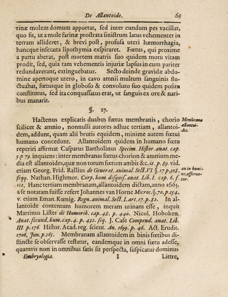 De Allantoide. 'i ■ ' . ■ i ■■■■■■— ir ii -mn... xinas molem domum apportat, fed inter eundum pes vacillat, quo fit, ut a mole farinas proftrata finiftrum latus vehementer in terram allideret, & brevi poft, profufa uteri haemorrhagia, hancque infecuta lipothymia exfpiraret. Foetus, qui proxime a partu aberat, poft mortem matris fuo quidem motu vitam prodit, fed, quia tam vehementis injurias lapfusineum pariter redundaverant, extinguebatur. Sedo deinde gravidas abdo¬ mine apertoque utero, in cavo amnii multum fanguinis flu¬ ctuabat, fatusque in globofo & convoluto fuo quidem pofitm conftitutus, fed ita conquaflatus erat, ut fanguis ex ore & nari¬ bus manarit, '§■ *7- Hactenus explicatis duabus foetus membranis, chorio Membrana fcilicet & amnio, nonnulli autores adhuc tertiam , allantoi- dem, addunt, quam alii brutis equidem, minime autem fetui humano concedunt. Allantoidem quidem in humano fatu reperiri affirmat Cafparus Bartholinus Specim. Hiftor. anAt. cap. Sp 7P inquiens: inter membranas fatus chorion & amnium me¬ dia eft allantoides,quas non totum fatum ambit 8zc.it. p. 89. vid. etiam Georg. Frid. Rallius de Generat. animal. SeB.VI §. 17 p.3 08. feqq. Nathan. Highmor. Corp.huM.dtfquifanat. Lib.I. cap. 6.f.tf. 112. Hanc tertiam membranam,allantoidem didam,anno 166j. afe notatam fuifle refert Johannes van Horne Microc.§.7o.p2j4, v. etiam Eman. Koenig. Regn. animal. SeB. I. art. 17.p. 82. In al- lantoide contentum humorem meram urinam efle, inquit Martinus Lifter de Humorib. cap. 48- p. 440. Nicol. Hoboken. Anat.fecund.hHm. cap. 4. p. 442. feq. J. Cafe Compend. anat. Lib. III p. 176. Hiftor. Acad.reg. fcient. An. 1699. p. 46. Ad. Erudit. 1706. Jun.p.26s. Membranam allantoidem in binis fatibus di¬ ffinde feobfervaffe teftatur, eandemque in omni fatu adeffe, quamvis non in omnibus fatis fit perfpeda, fufpicatur dominus Embryologia. I Littre^ /* %