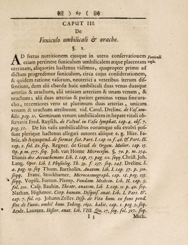 «si1 ) <59 ( m CAPUT III. De Funiculo umbilicali & uracho, . ' - i. ./*•' §; 1*- AD foetus nutritionem ejusque in utero confervatiouem Funkuli etiam pertinere funiculum umbilicalem atque placentam vafa. uterinam* aliquoties hactenus vidimus * quapropter primo ad dictum progredimur funiculum, circa cujus confiderationem* & quidem ratione vaforum,, neoterici a veteribus iterum dit fentiuntj dum alii chordae huic umbilicali duas venas duasque arterias & urachumy alii unicam arteriam & unam venam * & urachum v alii duas arterias & pariter geminas venas fine ura« chor recentiores vero ut plurimum duas arterias , unicam venam & urachum attribuunt vid. CaroL Drelinc. de Vaf.um- bilic. pag. 11. Geminam venam umbilicalem in hepate vituli ob~ fervavit Fred. Ruyfch. de Valvull in Vafts lymphat; cap. 4. obf. 7. pag. /2. De his vafis umbilicalibus eorumque ufu evolvi pofc funt plerique hadlenus allegati autores aliique e, g. Hier. Fa- bric. ab Aquapend. de format, fiet. Parti I. cap. 10.fi.46. & Part.II. cap. 2. fol. 80. feq. Regner. deGraaf de Organ. Multer. cap. /j*« Op. p. m. 377. feq.. Joh. van Horne Microcofm. §. 70. p. m.2$4. Dionis des. Accouchemens Lib. I cap; /7. pag. m. /?^.ChrifL Joh. Lang. Oper. Lib. I. Phyfiolog. Th. 39. fi 237. feq. 248. Drelinc. L a. pag. 19. feq Thorn. Bartholim Anatom. Lib. I. cap. 37. p. 310. feqq. Franc. Stockhamer.. Microcosmograph. cap. /<£. pag. 233. * fe(M' Vopifc. Fortun. Plemp. Fundam. Mediem. Ltb. II. cap. s» fol. 210. Cafp. Bauhin. Theatr. anatom. Lib I. cap. //. p. 40. feq» Nathan. Highmor. Corp. buman. Difquif anat. Lib. I. Part. IV. cap. 7. fol. 1*3' Johann.Zeller. Difp. de Vita hum. ex fune pend fioe de Funic. umbil hum. Tubing. 163/2. habit. cap. /. pag 3. feq.. Andr..Laurent, Eifor. anat. Lib. VIII. £)u. 17. feq. fol. 307. feq.