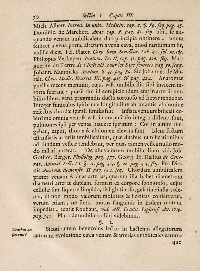 7o Mich. Albert. Introd. in univ. Mediem, cap. §. 8$>-feq. pag. 38. Dominic. de Marchett. cap. <?. pag. <?/. feq. ubi, fe ali¬ quando venam umbilicalem duo principia obtinere , unum fcilicet a vena porta, alterum avena cava, quod rariffimum fit, vidilTe dicit. Fel. Plater. Corp. hum. SiruElnr. Tah. 42. fol. m.163. Philippus Verheyen Anatoni, Tr. //* cap. jv. /Mg. 2.20. /2^. Mar- guerite duTertre^ ElnflruEi.pourles Sage femmes pag so.feqq, Johann. Munnicks Anatem. %. 33. pag. 80. Sicjohannes deMu- ralt. Clav. Medie, Exercit. IX. pag. 418- £f pag. 424. Anatomiae puellse recens meminit, cujus vafa umbilicalia fibi invicem in¬ torta fuerant : praefertim id confpiciendum erat in arteriis um¬ bilicalibus, vena praegrandis dudu tortuofo ad hepar tendebat. Integer funiculus fpithamae longitudine ab infantis abdomine refedus chordae fpirali limilis fuit. Inflata vena umbilicali ce¬ lerrime omnia venofa vafa in corpufculo integro diftentafunt, pulmones ipfi per venas haufere ipiritum ; Cor in altum Tur¬ gebat, caput, thorax & abdomen elevata funt. Idem fa&um ■ ett inflatis arteriis umbilicalibus, quae duabus ramificationibus ad fundum veficae tendebant, per quas tamen velica nullo mo¬ do inflari poterat. De ufu vaforum umbilicalium vid. Joh. Gothof. Berger. Phyjiolog. pag. 477. Georg. Fr. Rallius de Gene¬ rat, Animal, SeEl. VI. §. 21. pag. 323. §. 22. pag. 323, feq. Pet. Dio¬ nis Anatom. demonflr. II. pag. 144. feq. Chordam umbilicalem praeter venam & duas arterias, quarum illa habet diametrum diametri arteriae duplam, formari ex corpore fpongiofo, cujus cellulae fint liquore limpido, fed glutinofo, gelatinaeinliar, ple¬ nae, ut non modo vaforum mollities & flexiitas confervetur, verum etiam , ne foetus motus fanguinis in iisdem motum impediat, fentit Rouhaut, Did. A EI, Erudit. Lipfenf An. pag. 342. Plura de umbilico alibi videbimus. §. 1. Urachus <w Sicuti autem benevolus lecior in hacftenus allegatorum pervius? autorum evolutione circa venam & arterias umbilicales earum- v lV ' que