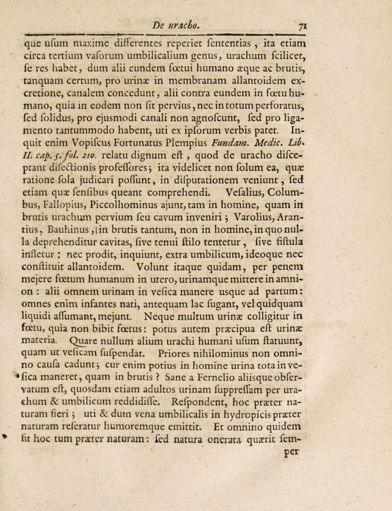 7* que ufum maxime differentes reperiet fententias , ita etiam circa tertium vaforum umbilicalium genus, urachum fcilicet, fe res habet, diun alii eundem fetui humano a:que ac brutis, tanquam certum, pro ‘urinae in membranam allantoidem ex- cretione, canalem concedunt, alii contra eundem in fetuhu¬ mano, quia in eodem non fit pervius, nec in totum perforatus, fed folidus, pro ejusmodi canali non agnofcunt, fed pro liga¬ mento tantummodo habent, uti ex ipforum verbis patet. In¬ quit enim Vopifcus Fortunatus Piem pius Fundam. Medie. Lib. II. cap.s-fol. 210. relatu dignum eft , quod de uracho difee- ptant difedionis profeffores} ita videlicet non folum ea, quae ratione fola judicari poliunt, in difputationem veniunt, fed etiam quae fenfibus queant comprehendi. Vefalius, Colum¬ bus, Faliopius, Piccolhominus a)unt,tam in homine, quam in brutis urachum pervium feu cavum inveniri } Varolius, Aran- tius, Bauhinus ,jin brutis tantum, non in homine, in quo nul¬ la deprehenditur cavitas, five tenui ftilo tentetur, five fiftula infletur ; nec prodit, inquiunt, extra umbilicum, ideoque nec conftituit allantoidem. Volunt itaque quidam, per penem mejere fetum humanum in utero, urinamque mittere in amni¬ on : alii omnem urinam in velica manere usque ad partum: omnes enim infantes nati, antequam lac fugant, vel quidquam liquidi affumant, mejunt. Neque multum urinas colligitur in fetu, quia non bibit fetus: potus autem praecipua eft urinae materia. Quare nullum alium urachi humani ufum ftatuunt, quam ut veficam fufpendat. Priores nihilominus non omni¬ no caufa cadunt} cur enim potius in homine urina tota in ve¬ llica maneret, quam in brutis ? Sane a Fernelio aliisqueobfer- vatum eft, quosdam etiam adultos urinam fuppreffam per ura¬ chum & umbilicum reddidiffe. Refpondent, hoc praeter na¬ turam fieri} uti & dum vena umbilicalis in hydropicis praeter naturam referatur humoremque emittit. Et omnino quidem fit hoc tum praeter naturam: fed natura onerata quaerit fem- per