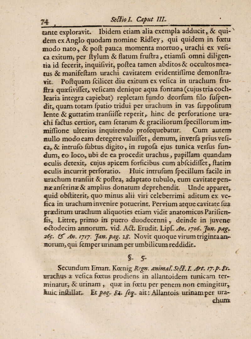 «jfcj, SetfioL Caput IIL L. ? ■■■■. »■ — ' .. ■ ' WlliMll ■ .. tante exploravit. Ibidem etiam alia exempla adducit, & qui-' demexAnglo quodam nomine Ridley, qui quidem in fcetu modo nato r & poft pauca momenta mortuo , uraclii ex vefii- ca exitum, per Itylum & flatum fruftra* etiamfi omni diligen¬ tia id fecerit, inquifivit, poftea tamen abditos & occultos mea¬ tus & manifeftam uraehi cavitatem evidentiflime demonftra- Yit.. Poftquam fcilicet diu exitum ex veflca in urachum fru- Itra quaeflvifiet*, ve (icam denique aqua fontana (cujus tria coch¬ learia Integra capiebat) repletam fundo deorfum filo fufpen- dit, quam totam fpatio tridui per urachum in vas fuppofitum lente & guttatim tranfilffe reperit,. hinc de perforatione ura¬ chi fadtus certior, eam fetarum & graciliorum fpecillorum im- mlflione ulterius inquirendo profequebatur.. Cum autem mullo modo eam detegere valuiflet, demum, inverfa prius vefi- ca* & intrufb fiibtus digita,.. in. ragofa ejus tunica verfus fun¬ dum, eo loco* ubi. de ea procedit urachus, papillam quandam ©culis detexit,, cujus apicem forficibus cum abfcidifiet, flati m ©culis incurrit perforatio. Huic intrufum fpecillum facile in urachum tranfiit & poftea, adaptato tubulo, eum cavitate pen¬ nae anferinae & amplius donatum deprehendit. Unde apparet,, quid obftiterit, quo minus alii viri celeberrimi aditum ex ve- fica in urachum invenire potuerint. Pervium atque cavitate fua. praeditum urachum aliquoties etiam vidit anatomicus Pariflen- jfis, Littre,, primo in puero duodecenni y deinde in juvene ©ftodecim annorum., vid. Aft. Erudit LipC. An» rjo6. Jun. pag» 265. & An* ijiyv Jan. pag. ig;. Novit quoque virum trigintaam- morum,,qui femper urinam per umbilicum reddidit. 5- 5- Secundum Emam. Koenig Regn. animali Se&l I, Arf. /7.p* irrachus a' veflca foetus prodiens in allantoidem tunicam ter¬ minatur, & urinam , quae in foetu per penem non emingitur,, Eiuc inflillat. Et pag.. ait ; Allantois urinam per ura- chumi