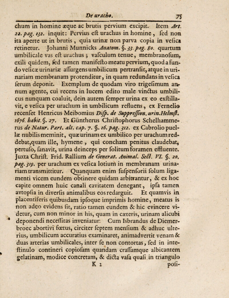 chum in homine aeque ac brutis pervium excipit. Item An. 22. pag. ij2. inquit : Pervius eft urachus in homine , fed non ita aperte ut in brutis, quia urinae non parva copia in vefica retinetur. Johanni Munnicks Anatom. §. 33. pag. $o. quartum umbilicale vas eft urachus 3 vafculum tenue, membranofum, exili quidem, fed tamen manifefto meatu pervium, quod a fun¬ do veficae urinarise aflurgens umbilicum pertranfit, atque in uri¬ nariam membranam protenditur, in quam redundans in vefica ferum deponit. Exemplum de quodam viro trigefimum ai> num agente, cui recens in lucem edito male vin&us umbili¬ cus nunquam coaluit, dein autem femper urina ex eo exftilla- vit, e vefica per urachum in umbilicum refluens, ex Fernelio recenfet Henricus Meibomius Difp. de Supprefflon. urin.Helmft. 1676. habit. §. 27. Et Giintherus Chriftophorus Schelhamme- . rus de Natur. Part. ait. cap. 7. §. 16. pag. 312. ex Cabrolio puel¬ lae nubilis meminit, quae urinam ex umbilico per urachumred- debat,quam ille, hymene , qui concham penitus claudebat, pcrtufo, fanavit, urina deinceps per folitum foramen effluente» Juxta Chrift. Frid. Rallium de Generat. Animal. SeB. VI. §. 20, pag. 319. per urachum ex vefica lotium in membranam urina¬ riam transmittitur. Quanquam enim fufpenforii folum liga¬ menti vicem eundem obtinere quidam arbitrantur, & ex hoc capite omnem huic canali cavitatem denegant , ipfa tamen, avtopfia in diverfis animalibus eos redarguit. Et quamvis In placentiferis quibusdam ipfoque imprimis homine, meatus is non adeo evidens fit, ratio tamen eundem & hic evincere vi¬ detur, cum non minor in his, quam in cseteris, urinam alicubi deponendi neceflitas inveniatur. Cum Isbrandus de Diemer- broec abortivi foetus, circiter feptem menfium & adhuc ulte¬ rius, umbilicum accuratius examinaret, animadvertit venam & duas arterias umbilicales, inter fe non contortas, fed in inte- ftinulo contineri copiofam quandam craffamque albicantem gelatinam, modice concretam, & dicta vafa quafi in triangulo