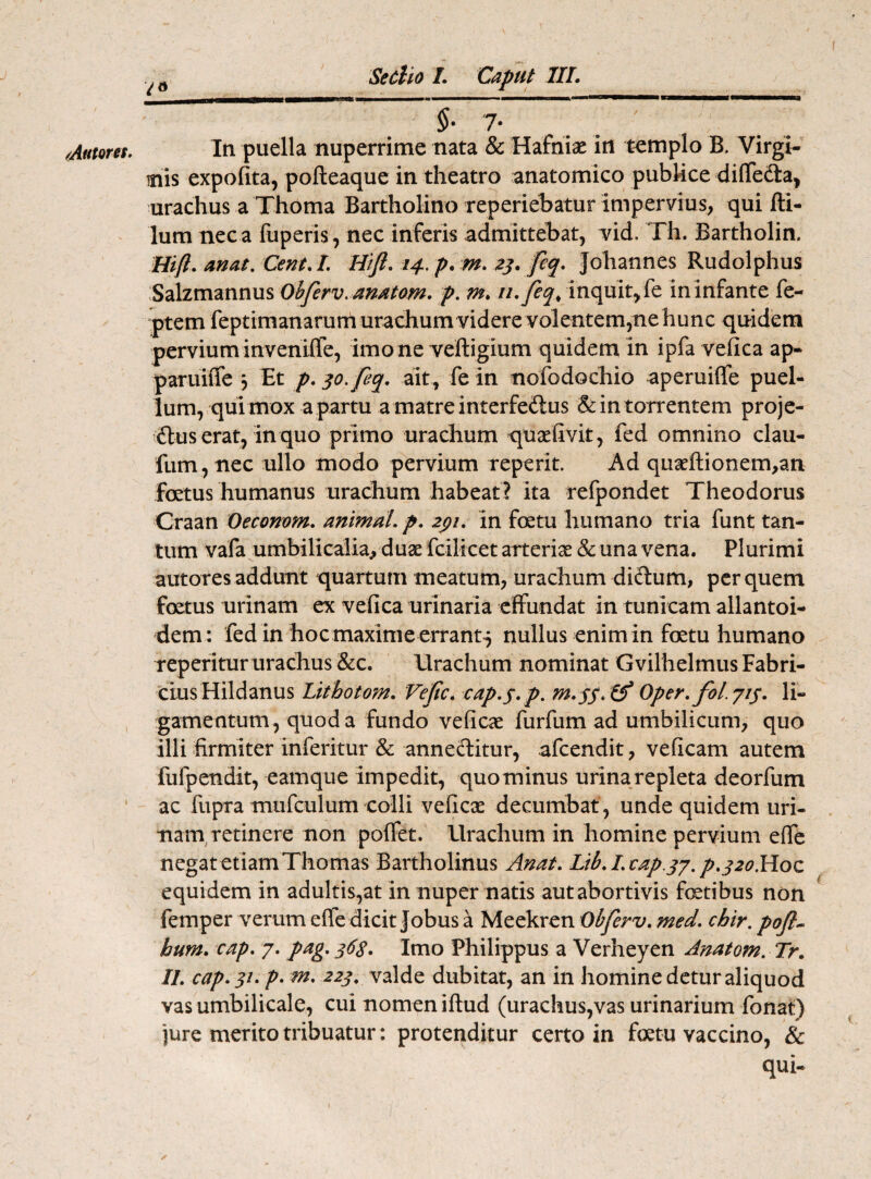 /Antores. i il §• 7- In puella nuperrime nata & Hafnias in templo B. Virgi¬ nis expolita, polleaque in theatro anatomico publice diffe&a, urachus a Thoma Bartholino reperiebatur impervius, qui fti- lum nec a fuperis, nec inferis admittebat, vid, Th. Bartholin. Hift. anat. Cent.I. Hift. 14. p. m. 23. ftq. johannes Rudolphus Salzmannus Obferv.anatom. p. m. ri.feq, inquit, fe in infante fe- ptem feptimanarum urachum videre volentem,ne hunc quidem pervium inveniffe, imo ne veftigium quidem in ipfa vefica ap- paruiffe 3 Et p. qo.feq. ait , fe in nofodochio aperuiffe puel¬ lum, qui mox a partu amatreinterfe&us &intorrentem proje¬ ctus erat, in quo primo urachum quasfivit, fed omnino clau- fum, nec ullo modo pervium reperit. Ad quasftionem,an foetus humanus urachum habeat? ita refpondet Theodorus Craan Oeconom. animal, p. 291. in foetu humano tria funt tan¬ tum vafa umbilicalia, duse fcilicet arterias & una vena. Plurimi autores addunt quartum meatum, urachum diftum, per quem foetus urinam ex vefica urinaria effundat in tunicam allantoi- dem: fed in hoc maxime errant^ nullus enim in foetu humano reperitur urachus &c. Urachum nominat Gvilhelmus Fabri¬ cius Hildanus Lithotom. Veftc. cap.$.p. M.5S. & Oper. fol.jif. li¬ gamentum, quod a fundo veficae furfum ad umbilicum, quo illi firmiter inferitur & anne&itur, afcendit, veficam autem fufpendit, eamque impedit, quominus urina repleta deorfum ac fupra mufculum colli veficae decumbat , unde quidem uri¬ nam retinere non poffet. Urachum in homine pervium effe negat etiam Thomas Bartholinus Anat. Lib.Ltap.37.p.j2o.Hoc equidem in adultis,at in nuper natis autabortivis foetibus non femper verum effe dicit Jobus a Meekren Obferv. med. chir. poft- hum. cap. 7. pag. 36$. Imo Philippus a Verheyen Anatom. Tr. II. cap. 31. p. m. 223. valde dubitat, an in homine detur aliquod vas umbilicale, cui nomen iftud (urachus,vas urinarium fonat) jure merito tribuatur: protenditur certo in fetu vaccino, & qui-