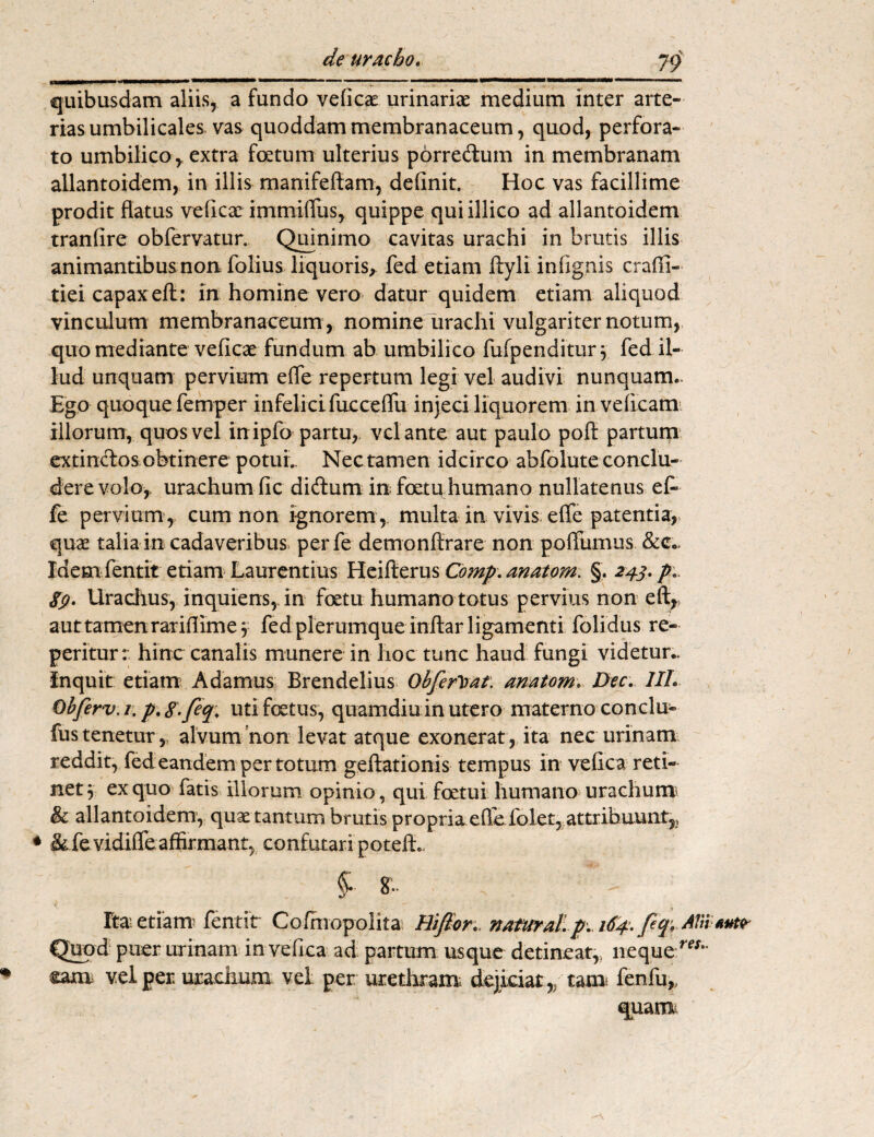 79 quibusdam aliis, a fundo veficae urinariae medium inter arte¬ rias umbilicales vas quoddam membranaceum, quod, perfora¬ to umbilico, extra foetum ulterius porre&um in membranam allantoidem, in illis manifeftam, definit. Hoc vas facillime prodit flatus veficae immifTus, quippe quiillico ad allantoidem tranfire obfervatur. Quinimo cavitas urachi in brutis illis animantibus non folius liquoris, fed etiam ftyli infignis craili- tiei capax eft: in homine vero datur quidem etiam aliquod vinculum membranaceum , nomine urachi vulgariter notum, quo mediante veficae fundum ab umbilico fufpenditur 3 fed il¬ lud unquam pervium effe repertum legi vel audivi nunquam.. Ego quoque femper infelicifucceffu injeci liquorem in veficam illorum, quos vel inipfo partu, velante aut paulo pofl partum extindos obtinere potui. Nec tamen idcirco abfolute conclu¬ dere volo, urachum fic didum in foetu humano nullatenus ef* fe pervium, cum non ignorem , multa in vivis effe patentia, quae talia in cadaveribus* perfe demonftrare non poffumus &c.> Idem fentit etiam Laurentius Heifterus Comp. anatom. §. 243. p. 89. Urachus, inquiens, in foetu humano totus pervius non eft,s aut tamenrariflime3 fed plerumque inflar ligamenti folidus re- peritur: hinc canalis munere in hoc tunc haud fungi videtur.. Inquit etiam A damus Brendelius Qbferlvat. anatom. Dee. III. Objferv. 1. p*8-feq. uti foetus, quamdiu in utero materno conclu- fustenetur, alvum non levat atque exonerat, ita nec urinam reddit, fed eandem per totum geftationis tempus in vefica reti¬ net 3 ex quo fatis illorum opinio, qui foetui humano urachum & allantoidem, quae tantum brutis propria efle folet, attribuunt,, ♦ &fevidifre affirmant, confutari potefL §• 8.. Ita-etiam fentit Cofniopolita Hiflor. naturali p. 184. feq;AVtlfi»tr Quod puer urinam in vefica ad partum usque detineat,, neque m- * £am vel per urachum vel per; urethram dejiciat,, tam fenfu,, quam