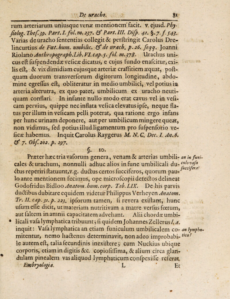 II ilirail—IU——«MWW——iiflm.i , , II 1.,.^-—I . rum arteriarum uniusquevena: mentionem’ facit, v. ejusd.P^- fiolog. Tbef.jp. Part./. fol.rn.2jj. (f Part.UT. Difp. 41. $.j.f-54j. Varias de uracho fententias collegit & perltringit Carolus Dre- lincurtius de Foet.bum. umbilic. (f de uracb> p.26. feqq. Joanni Riolano Anthropograpb.Lib. VI. cap.j.fol. m. jjS. Urachus uni¬ cus eftfufpendendae veficae dicatus, e cujus fundo enafcitur, exi¬ lis eft, & vix dimidiam cujusque arteriae craffitiem xquat, poft- quam duorum transverforum digitorum longitudine, abdo¬ mine egreflus eft, obiiteratur in medio umbilici, vel potius in arteria alterutra, ex quo patet, umbilicum ex uracho neuti- quam conflari. In infante nullo modo erat cavus vel in vefi- cam pervius, quippe nec inflata vefica elevatus ipfe, neque fla¬ tus per illum in veficam pelli poterat, qua ratione ergo infans per hunc urinam deponere, aut per umbilicum mingere queat, non vidimus, fed potius illud ligamentum pro fufpenforio ve- ficac habemus. Inquit Carolus Raygerus M. N. Q Dec. I. An*$. & 7. Obf.202. p. 2pJ% §• io* Praeter hac tria vaforum genera, venam & arterias umbili- an in funi- cales & urachum, nonnulli adhuc alios in fune umbilicali du -cfh)fja. &us repeririflatuunt,v.g. dudus certos fucciferos, quorum pau- ‘ lo ante mentionem fecimus, ope microfcopii detectos delineat Godofridus Bidloo Anatom. hum. corp. Tab. LIX. De his parvis dudibus dubitare equidem videtur Philippus Verheyen Anatom. Tr. 11. cap. ji% p% 22j, ipforum tamen, (i revera exiftant, hunc ufumeffe dicit, ut materiam nutritivam a matre verfus foetum, aut faltem in amnii capacitatem advehant. Alii chorda: umbi¬ licali vafa lymphatica tribuunt} fi quidem Johannes Zellerus 1. a. inquit: Vafa lymphatica an etiam funiculum umbilicalem co- anlympha- mitentur, nemo hactenus determinavit, non adeo improbabi- le autem eft, talia fecundinis inexiftere^ cum Nuckius ubique corporis, etiam in digitis &c. copiofiffima, & alium circa glan- ' dulam pinealem vas aliquod lymphaticum confpexifle referat Embry alogia. L 'Et