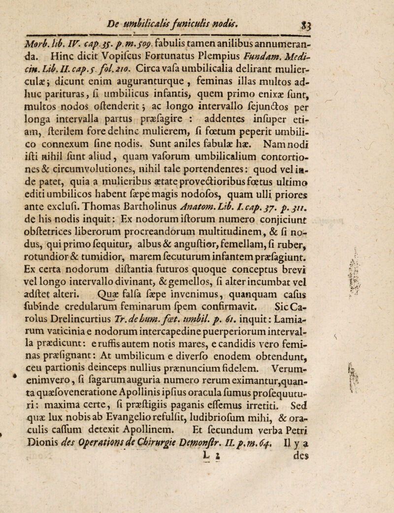 De umbilicalis funiculis nodis. Morb. tib. IF. cap jj. p. m.fop. fabulis tamen anilibus annumeran¬ da. Hinc dicit Vopifcus Fortunatus Plempius Fundam. Medi- cin. Lib. //. /0/. 210. Circa vafa umbilicalia delirant mulier¬ culae } dicunt enim auguranturque , feminas illas multos ad¬ huc parituras , fi umbilicus infantis, quem primo enixas fimt, multos nodos offenderit} ac longo intervallo fejun&os per longa intervalla partus prsefagire : addentes infuper eti¬ am, Herilem fore dehinc mulierem, fi foetum peperit umbili¬ co connexum fine nodis. Sunt aniles fabulae hae. Nam nodi ifti nihil funt aliud, quam vaforum umbilicalium contortio¬ nes & circumvolutiones, nihil tale portendentes; quod vel in¬ de patet, quia a mulieribus astate prove&ioribus foetus ultimo editi umbilicos habent fiepe magis nodofos, quam ulli priores ante exclufi. Thomas Bartholinus Anatom.Lih. I.cap.37. p. ju. de his nodis inquit: Ex nodorum illorum numero conjiciunt obfletrices liberorum procreandorum multitudinem, & fi no¬ dus, qui primo fequitur, albus & angultior, femellam, fi ruber^ rotundior & tumidior, marem fecuturum infantem praslagiunt. Ex certa nodorum diftantia futuros quoque conceptus brevi vel longo intervallo divinant, & gemellos, fi alter incumbat vel aditet alteri. Quas falfa faspe invenimus, quanquam cafus fubinde credularum feminarum fpem confirmavit. SicCa- rolus Drelincurtius Tr.dehum.fiet, umbil. p. 61. inquit: Lamia- rum vaticiniae nodorum intercapedine puerperiorum interval¬ la praedicunt: eruffisautem notis mares, e candidis vero femi¬ nas prasfignant: At umbilicum e diverfo enodem obtendunt,, ceu partionis deinceps nullius prasnuncium fidelem. Verum- enimvero, fi fagarum auguria numero rerum eximantur,quan¬ ta quasfoveneratione Apollinis ipfius oracula fumus profequutu- ri: maxima certe, fi pnelligiis paganis eficmus irretiti. Sed quas lux nobis ab Evangelio refulfit, ludibriofum mihi, & ora¬ culis calfum detexit Apollinem. Et fecundum verba Petri Dionis des Operatioris de Chirurgte Defnonfir. II, p. m. 6$, II y a