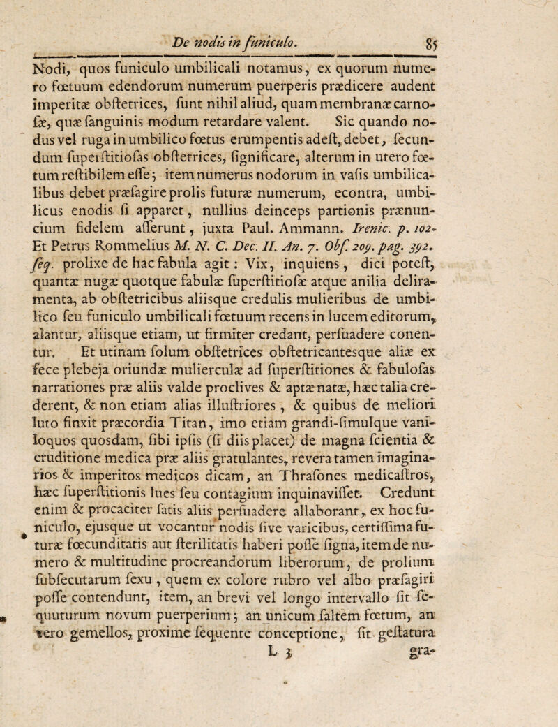1 l I»..1 III I '■«'■■■ ■— ' .....—— .. «Wlll I. Nodi, quos funiculo umbilicali notamus, ex quorum nume¬ ro fetuum edendorum numerum puerperis praedicere audent imperitae obftetrices, funt nihil aliud, quam membranae carno- fae, quaefanguinis modum retardare valent. Sic quando no¬ dus vel ruga in umbilico foetus erumpentis adeft, debet , fecun¬ dum fuperftitiofas obftetrices, fignificare, alterum in utero foe¬ tum reftibilem effe 3 item numerus nodorum in vafis umbilica¬ libus debet praefagire prolis futurae numerum, econtra, umbi¬ licus enodis fi apparet, nullius deinceps partionis pramun¬ ci um fidelem afferunt, juxta Paul. Ammann. Irenic. p. 102. Et Petrus Rommelius; M. N. C. Dee. II. An. 7. Ohf 209. pag. 392. feq. prolixe de hac fabula agit: Vix, inquiens, dici poteft, quantae nugae quotque fabulae fuperftitiofae atque anilia delira¬ menta, ab obftetricibus aliisque credulis mulieribus de umbi¬ lico feu funiculo umbilicali fetuum recens in lucem editorum,, alantur, aliisque etiam, ut firmiter credant, perfuadere conen- tur. Et utinam folum obftetrices obftetricantesque aliae ex fece plebeja oriundae mulierculae ad fuperftitiones & fabulofas narrationes prae aliis valde proclives & aptx natae, haec talia cre¬ derent, & non etiam alias illufiriores, & quibus de meliori, luto finxit praecordia Titan, imo etiam grandi-fimulque vani¬ loquos quosdam, fibi ipfis (fi diis placet) de magna fcientia & eruditione medica prae aliis gratulantesr revera tamen imagina¬ rios & imperitos medicos dicam, an Thrafones medicaftros,, haec fuperftitionis lues feu contagium inquinaviffet. Credunt enim & procaciter fatis aliis perfuadere allaborant* ex hoc fu¬ niculo, ejusque ut vocantur nodis five varicibus, certiftima fu¬ tura fecunditatis aut fterilitatis haberi pofie figna, item de nu¬ mero & multitudine procreandorum liberorum , de prolium, fubfecutarum fexu , quem ex colore rubro vel albo praefagirl poffe contendunt, item, an brevi vel longo intervallo fit fe~ qu ut urum novum puerperium 3 an unicum faltem foetum, an iero gemellos, proxime: fequente conceptione, fit geftatura L 5 gta.