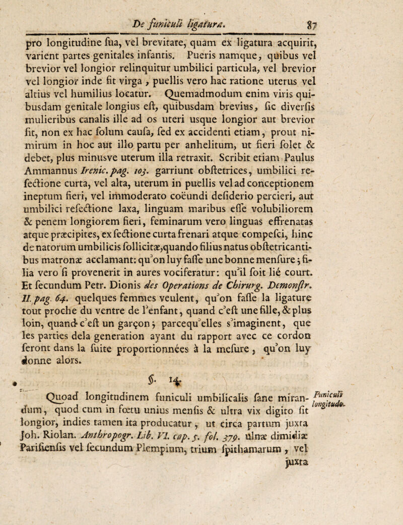 pro longitudine fua, vel brevitate, quam ex ligatura acquirit, varient partes genitales infantis. Pueris namque, quibus vel brevior vel longior relinquitur umbilici particula, vel brevior vel longior inde fit virga , puellis vero hac ratione uterus vel altius vel humilius locatur. Quemadmodum enim viris qui¬ busdam genitale longius eft, quibusdam brevius, fic diverfis mulieribus canalis ille ad os uteri usque longior aut brevior fit, non ex hac folum caufa, fed ex accidenti etiam, prout ni¬ mirum in hoc aut illo partu per anhelitum, ut fieri folet & debet, plus minusve uterum illa retraxit. Scribit etiam Paulus Ammannus Irenic. pag. /oj. garriunt obftetrices, umbilici re- fedione curta, vel alta, uterum in puellis vel ad conceptionem ineptum fieri, vel immoderato coeundi defiderio percieri, aut umbilici refe&ione laxa, linguam maribus effe volubiliorem & penem longiorem fieri, feminarum vero linguas effrenatas atque prsecipites, ex fedione curta frenari atque compefci, hinc de natorum umbilicis follicitae,quando filius natus obftetricanti- bus matronae acclamant; quonluy faffe une bonnemenfure j fi¬ lia vero fi provenerit in aures vociferatur: qifil foit li£ court. Et fecundum Petr. Dionis des Operations de Chirurg. Demonflr. 11 pag. 64. quelques femmes veulent, qu'on faffe la ligature tout proche du ventre de Penfant, quand c'eft une fille,& plus loin, quand* eeft un gar^on j parcequelles sDimaginent, que les parties dela generation ayant du rapport avec ce cordon feront dans la fuite proportionnees & la mefure % cpfon luy rionne alors* • v • *», y '-T ' ■ . ■ ” 'i . t i fi / ■ .... r . >- v Quoad longitudinem funiculi umbilicalis fane miran- dum, quod cum m foetu unius menfis & ultra vix digito fit 9 & longior, indies tamen ita producatur ,. ut circa partum juxta joh. Riolan. Antbropogr. Lib. VI. c&p. j. fol. 37$. ulnae dimidiae Parifienfis vel fecundum Plempiom, trium fpithamarum r vel